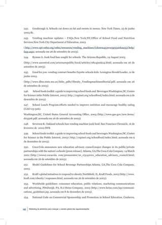 242.       Goodnough A. Schools cut down on fat and sweets in menus. New York Times, 25 de junho
2003:B1.

243.       Vending machine updates – FAQs.New York,NY,Office of School Food and Nutrition
Services,New York City Department of Education, 2003

( http://www.opt-osfns.org/osfns/resources/vending_machines/(0lcn0u453wxs3p55uirkaa55)/help/
faqs.aspx; acessada em 26 de setembro de 2003).

244.       Ryman A. Junk food ban sought for schools. The Arizona Republic, 24 August 2003.

(http://www.azcentral.com/arizonarepublic/local/articles/0824junk24.html; acessada em 26 de
setembro de 2003).

245.       Good for you: vending contract beneﬁts Fayette schools kids. Lexington Herald Leader, 12 de
junho 2003.

(http://www.dhss.state.mo.us/dnhs_pdfs/Obesity_Vendingmachineeditorial.pdf; acessada em 26
de setembro de 2003).

246.       School foods toolkit: a guide to improving school foods and Beverages.Washington,DC, Center
for Science inthe Public Interest, 2003 ( http://cspinet.org/schoolfood/index.html; acessada em 9 de
dezembro de 2003).

247.       School Lunch Program:efforts needed to improve nutrition and encourage healthy eating
(GAO-03-506).

Washington,DC, United States General Accounting Ofﬁce, 2003 (http://www.gao.gov/new.items/
d03506.pdf; acessada em 26 de setembro de 2003).

248.       Severson K. Oakland schools ban vending machine junk food. San Francisco Chronicle, 16 de
fevereiro de 2002:IWB.

249.       School foods toolkit: a guide to improving school foods and beverages.Washington,DC, Center
for Science in the Public Interest, 2003 ( http://cspinet.org/schoolfood/index.html; acessada em 9
de dezembro de 2003).

250.       Coca-Cola announces new education advisory council;major changes in its public/private
partnerships with the nation’s schools [press release]. Atlanta, GA,The Coca-Cola Company. 14 March
2001 (http://www2.cocacola. com/presscenter/nr_03142001_education_advisory_council.html;
acessada em 26 de setembro de 2003).

251.       Model Guidelines for School Beverage Partnerships.Atlanta, GA,The Coca Cola Company,
2003.

252.       Kraft’s global initiatives to respond to obesity.Northﬁeld, IL, Kraft Foods, 2003 (http://www.
kraft.com/obesity/ responses.html; acessada em 26 de setembro de 2003).

253.       Worldwide guidelines: consumer education, public relations, marketing communications
and advertising. Pittsburgh, PA, H.J.Heinz Company, 2003 (http://www.heinz.com/jsp/communi-
cations_guidelines.jsp, acessada em 8 de dezembro de 2003).

254.       National Code on Commercial Sponsorship and Promotion in School Education. Canberra,



102    Marketing de alimentos para crianças: o cenário global das regulamentações
 