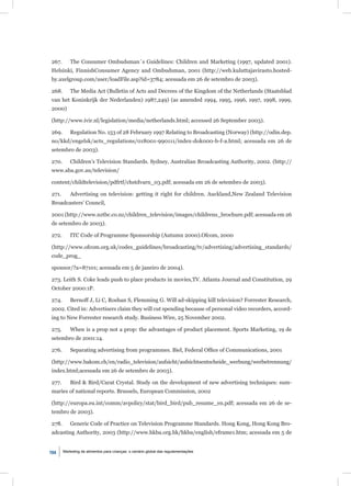 267.       The Consumer Ombudsman´s Guidelines: Children and Marketing (1997, updated 2001).
Helsinki, FinnishConsumer Agency and Ombudsman, 2001 (http://web.kuluttajavirasto.hosted-
by.axelgroup.com/user/loadFile.asp?id=3784; acessada em 26 de setembro de 2003).

268.       The Media Act (Bulletin of Acts and Decrees of the Kingdom of the Netherlands (Staatsblad
van het Koninkrijk der Nederlanden) 1987,249) (as amended 1994, 1995, 1996, 1997, 1998, 1999,
2000)

(http://www.ivir.nl/legislation/media/netherlands.html; accessed 26 September 2003).

269.       Regulation No. 153 of 28 February 1997 Relating to Broadcasting (Norway) (http://odin.dep.
no/kkd/engelsk/acts_regulations/018001-990111/index-dok000-b-f-a.html; acessada em 26 de
setembro de 2003).

270.       Children’s Television Standards. Sydney, Australian Broadcasting Authority, 2002. (http://
www.aba.gov.au/television/

content/childtelevision/pdfrtf/chstdvarn_03.pdf; acessada em 26 de setembro de 2003).

271.       Advertising on television: getting it right for children. Auckland,New Zealand Television
Broadcasters’ Council,

2001 (http://www.nztbc.co.nz/children_television/images/childrens_brochure.pdf; acessada em 26
de setembro de 2003).

272.       ITC Code of Programme Sponsorship (Autumn 2000).Ofcom, 2000

(http://www.ofcom.org.uk/codes_guidelines/broadcasting/tv/advertising/advertising_standards/
code_prog_

sponsor/?a=87101; acessada em 5 de janeiro de 2004).

273. Leith S. Coke leads push to place products in movies,TV. Atlanta Journal and Constitution, 29
October 2000:1P.

274.       Bernoff J, Li C, Roshan S, Flemming G. Will ad-skipping kill television? Forrester Research,
2002. Cited in: Advertisers claim they will cut spending because of personal video recorders, accord-
ing to New Forrester research study. Business Wire, 25 November 2002.

275.       When is a prop not a prop: the advantages of product placement. Sports Marketing, 19 de
setembro de 2001:14.

276.       Separating advertising from programmes. Biel, Federal Ofﬁce of Communications, 2001

(http://www.bakom.ch/en/radio_television/aufsicht/aufsichtsentscheide_werbung/werbetrennung/
index.html;acessada em 26 de setembro de 2003).

277.       Bird & Bird/Carat Crystal. Study on the development of new advertising techniques: sum-
maries of national reports. Brussels, European Commission, 2002

(http://europa.eu.int/comm/avpolicy/stat/bird_bird/pub_resume_en.pdf; acessada em 26 de se-
tembro de 2003).

278.       Generic Code of Practice on Television Programme Standards. Hong Kong, Hong Kong Bro-
adcasting Authority, 2003 (http://www.hkba.org.hk/hkba/english/eframe1.htm; acessada em 5 de


104    Marketing de alimentos para crianças: o cenário global das regulamentações
 