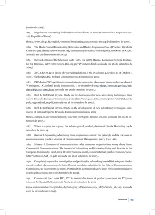 janeiro de 2004).

279.     Regulations concerning deliberation on broadcasts of 2000 (Commission’s Regulation No.
22) (Republic of Korea).

(http://www.kbc.go.kr/english/common/broadcating.asp; acessada em 24 de dezembro de 2003).

280.     The Media Council Broadcasting (Television and Radio) Programme Code of Practice. Fiji,Media
Council (Fiji) Ltd (http://www.sidsnet.org/paciﬁc/usp/journ/docs/ethics/ﬁjimc2.html#BROADCAST;
acessada em 26 de setembro de 2003).

281.     Revised edition of the television code (1983, rev 1987). Manila, Kapisanan Ng Mga Brodkas-
ter Ng Pilipinas, 1987 (http://www.kbp.org.ph/rTVCode00.html; acessada em 26 de setembro de
2003).

282.     47 C.F.R § 73.1212. (Code of Federal Regulations, Title 47,Volume 4, Revised as of October 1,
2001). Washington,DC, Federal Communications Commission, 2001.

283.     FTC denies CSC’s petition to promulgate rule on product placement in movies [press release].
Washington, DC, Federal Trade Commission, 11 de dezembr de 1992 (http://www.ftc.gov/opa/pre-
dawn/F93/csc-petit5.htm; acessada em 26 de setembro de 2003).

285.     Bird & Bird/Carat Crystal. Study on the development of new advertising techniques: ﬁnal
report. Brussels, European Commission, 2002 (http://europa.eu.int/comm/avpolicy/stat/bird_bird/
pub_rapportﬁnal_en.pdf;acessada em 26 de setembro de 2003).

286.     Bird & Bird/Carat Crystal. Study on the development of new advertising techniques: sum-
maries of national reports. Brussels, European Commission, 2002

(http://europa.eu.int/comm/avpolicy/stat/bird_bird/pub_resume_en.pdf; acessada em 26 de se-
tembro de 2003).

287.     When is a prop not a prop: the advantages of product placement. Sports Marketing, 19 de
setembro de 2001:14.

288.     Baerns B. Separating advertising from programme content: the principle and its relevance in
communications practice. Journal of Communication Management, 2003, 8:101–112.

289.     Murray J. Commercial communications: why consumer organisations worry about them.
Commercial Communications: The Journal of Advertising and Marketing Policy and Practice in the
European Community, 1998, 10:9–11 (http://europa.eu.int/comm/internal_market/comcom/news-
letter/edition10/text_en.pdf; acessada em 26 de setembro de 2003).

290.     Complaint, request for investigation and petition for rulemaking to establish adequate disclo-
sure of product placement on television [formal complaint submitted to the Federal Communications
Commission, 30 de setembro de 2003]. Portland, OR, Commercial Alert, 2003 (www.commercialalert.
org/fcc.pdf; acessada em 9 de dezembro de 2003).

291.     Commercial Alert asks FCC, FTC to require disclosure of product placement on TV [press
release]. Portland,OR, Commercial Alert, 30 de setembro de 2003

(www.commercialalert.org/index.php/category_id/1/subcategory_id/79/article_id/193; acessada
em 9 de dezembro de 2003).


                                                                                         Referências   105
 