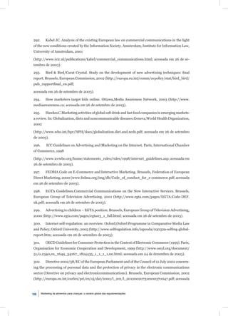 292.       Kabel JC. Analysis of the existing European law on commercial communications in the light
of the new conditions created by the Information Society. Amsterdam, Institute for Information Law,
University of Amsterdam, 2001

(http://www.ivir.nl/publications/kabel/commercial_communications.html; acessada em 26 de se-
tembro de 2003).

293.       Bird & Bird/Carat Crystal. Study on the development of new advertising techniques: ﬁnal
report. Brussels, European Commission, 2002 (http://europa.eu.int/comm/avpolicy/stat/bird_bird/
pub_rapportﬁnal_en.pdf;

acessada em 26 de setembro de 2003).

294.       How marketers target kids online. Ottawa,Media Awareness Network, 2003 (http://www.
mediaawareness.ca; acessada em 26 de setembro de 2003).

295.       Hawkes C.Marketing activities of global soft drink and fast food companies in emerging markets:
a review. In: Globalization, diets and noncommunicable diseases.Geneva,World Health Organization,
2002

(http://www.who.int/hpr/NPH/docs/globalization.diet.and.ncds.pdf; acessada em 26 de setembro
de 2003).

296.       ICC Guidelines on Advertising and Marketing on the Internet. Paris, International Chamber
of Commerce, 1998

(http://www.iccwbo.org/home/statements_rules/rules/1998/internet_guidelines.asp; acessada em
26 de setembro de 2003).

297.       FEDMA Code on E-Commerce and Interactive Marketing. Brussels, Federation of European
Direct Marketing, 2000 (www.fedma.org/img/db/Code_of_conduct_for_e-commerce.pdf; acessada
em 26 de setembro de 2003).

298.       EGTA Guidelines.Commercial Communications on the New Interactive Services. Brussels,
European Group of Television Advertising, 2001 (http://www.egta.com/pages/EGTA-Code-DEF.
uk.pdf; acessada em 26 de setembro de 2003).

299.       Advertising to children – EGTA position. Brussels, European Group of Television Advertising,
2000 (http://www.egta.com/pages/egta03_1_full.html; acessada em 26 de setembro de 2003).

300.       Internet self-regulation: an overview. Oxford,Oxford Programme in Comparative Media Law
and Policy, Oxford University, 2003 (http://www.selfregulation.info/iapcoda/030329-selfreg-global-
report.htm; acessada em 26 de setembro de 2003).

301.       OECD Guidelines for Consumer Protection in the Context of Electronic Commerce (1999). Paris,
Organisation for Economic Cooperation and Development, 1999 (http://www.oecd.org/document/
51/0,2340,en_2649_34267_1824435_1_1_1_1,00.html; acessada em 24 de dezembro de 2003).

302.       Directive 2002/58/EC of the European Parliament and of the Council of 12 July 2002 concern-
ing the processing of personal data and the protection of privacy in the electronic communications
sector (Directive on privacy and electroniccommunications). Brussels, European Commission, 2002
(http://europa.eu.int/eurlex/pri/en/oj/dat/2002/l_201/l_20120020731en00370047.pdf; acessada



106    Marketing de alimentos para crianças: o cenário global das regulamentações
 