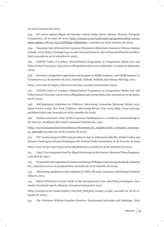 em 26 de setembro de 2003).

303.     EU moves against illegal and harmful content online [press release]. Brussels, European
Commission, 28 de maio de 2003 (http://europa.eu.int/rapid/start/cgi/guesten.ksh?p_action.
gettxt=gt&doc=IP/03/774|0|AGED&lg=EN&display=; acessada em 26 de setembro de 2003).

304.     Canadian Code of Practice for Consumer Protection in Electronic Commerce. Ottawa, Industry
Canada, 2003 (http://strategis.ic.gc.ca/epic/internet/inoca-bc.nsf/vwGeneratedInterE/ca01861e.
html; acessada em 26 de setembro de 2003).

305.     COCON Codes of Conduct. Oxford,Oxford Programme in Comparative Media Law and
Policy,Oxford University, 2003 (www.selfregulation.info/cocon/index.htm; accessed 26 September
2003).

306.     Inventory of legislative approaches and progress in ASEM countries. 2nd ASEM Seminar on
E-Commerce, 23 de setembro de 2002, Helsinki, Finland. Helsinki, Asia-Europe Meeting, 2002

(http://www.ktm.ﬁ/chapter_ﬁles/overview.htm; accessed 24 December 2003).

307.     COCON Codes of Conduct. Oxford,Oxford Programme in Comparative Media Law and
Policy,Oxford University, 2003 (www.selfregulation.info/cocon/index.htm; acessada em 26 de setem-
bro de 2003).

308.     Self-Regulatory Guidelines for Children’s Advertising: Interactive Electronic Media (1975,
latest revision 2003). New York, Children’s Advertising Review Unit, 2003 (http://www.caru.org/
guidelines/index.asp; acessada em 26 de setembro de 2003).

309.     Position statement of the Nordic Consumer Ombudsmen on e-commerce and marketing on
the Internet. Stockholm,The Nordic Consumer Ombudsmen, 2002

(http://www.konsumentelevisionerket.se/Documents/in_english/nordic_statement_ecommer-
ce_2002.pdf; acessada em 26 de setembro de 2003).

310.     FTC receives largest COPPA civil penalties to date in settlements with Mrs. Fields Cookies and
Hershey Foods [press release].Washington,DC, Federal Trade Commission, 27 de fevereiro de 2003

(http://www.ftc.gov/opa/2003/02/hersheyﬁeld.htm; acessada em 26 de setembro de 2003).

311.     Ong C.Two companies ﬁned for illegal advertising on the Internet. Business Times Singapore,
11 de abril de 1997:1.

312.     Proposal for self-regulation of Internet marketing.Wellington, Advertising Standards Authority
Inc., 1999 (www.asa.co.nz/proposal.htm; acessada em 26 de setembro de 2003).

313.     Advertising regulation:media regulated by SROs. Brussels, European Advertising Standards
Alliance, 2003.

314.     Bird & Bird/Carat Crystal. Study on the development of new advertising techniques: sum-
maries of national reports. Brussels, European Commission, 2002

(http://europa.eu.int/comm/avpolicy/stat/bird_bird/pub_resume_en.pdf; acessada em 26 de se-
tembro de 2003).

315.     The Television Without Frontiers Directive: fundamental principles and challenges. Note


                                                                                         Referências   107
 