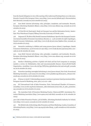 from the Danish Delegation in view of the meeting of the Audiovisual Working Party on 10 July 2002.
Brussels, Council of the European Union, 2002 (http://www.eaca.be/default.asp?s=Documentation
&sb=Research; acessada em 26 de setembro de 2003).

316.       Issue Brief: Internet advertising: rules, principles, complaints, and trustmarks. Brussels,
European Advertising Standards Alliance, 2003 (http://www.easa-alliance.org; acessada em 26 de
setembro de 2003).

317.       de Vries M et al. Final report. Study on Consumer Law and the Information Society. Amster-
dam: Price Waterhouse Coopers/Tilburg University/University of Utrecht, 2000.

318.       Jørgensen H. The Role of the Danish Consumer Ombudsman. Speech to the European Commis-
sion Annual Assembly of Consumer Associations, Brussels, 12 – 13 de novembro de 1998. Copenhagen,
Danish Consumer Ombudsman, 1998 (http://www.fs.dk/uk/acts/misc/hj98nov.htm; acessada em
26 de setembro de 2003).

319.       Interactive marketing to children and young persons [press release]. Copenhagen, Danish
Consumers Ombudsman, 24 de fevereiro de 1997 (http://www.fs.dk/uk/misc/p970224a.htm; aces-
sada em 26 de setembro de 2003).

320.       Issue Brief: Internet advertising: rules, principles, complaints, and trustmarks. Brussels,
European Advertising Standards Alliance, 2003 (http://www.easa-alliance.org; acessada em 26 de
setembro de 2003).

321.       Hawkes C.Marketing activities of global soft drink and fast food companies in emerging
markets: a review. In: Globalization, diets and noncommunicable diseases. Geneva,World Health
Organization, 2002(http://www.who.int/hpr/NPH/docs/globalization.diet.and.ncds.pdf; acessada
em 26 de setembro de 2003).

322.       Promotion spending outweighed advertising in 2002 [press release]. New York, Promotional
Marketing Association, 25 de março de 2002 (http://www.pmalink.org/about/press_releases/rele-
ase48.asp; acessada em 26 de setembro de 2003).

323.       d’Astous A, Jacob I. Understanding consumer reactions to premium-based promotional offers.
European Journal of Marketing, 2002, 36(11/12):1270–1286.

324.       ICC International Code of Sales Promotion. Paris, International Chamber of Commerce,
2002(http://www.iccwbo.org/home/statements_rules/statements/2002/code_of_sales_promotion.
asp; acessada em 26 de setembro de 2003).

325.       The Australian Code of Promotion Marketing Practice. Chatswood,NSW, Australasian Pro-
motion Marketing Association (http://www.apma.com/code.html; acessada em 26 de setembro de
2003).

326. Code of Sales Promotion Practice, 3rd ed.Dublin, Advertising Standards Authority for Ireland,
2001 (http://www.asai.ie; acessada em 26 de setembro de 2003).

327.       The British Code of Advertising, Sales Promotion and Direct Marketing. London, Committee of
Advertising Practice, 2003 (http://www.cap.org.uk/codes/Bcasp_11.pdf; acessada em 26 de setembro
de 2003).




108    Marketing de alimentos para crianças: o cenário global das regulamentações
 