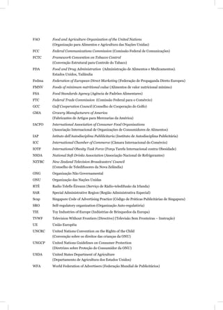 FAO     Food and Agriculture Organization of the United Nations
        (Organização para Alimentos e Agricultura das Nações Unidas)
FCC     Federal Communications Commission (Comissão Federal de Comunicações)
FCTC    Framework Convention on Tobacco Control
        (Convenção Estrutural para Controle do Tabaco)
FDA     Food and Drug Administration (Administração de Alimentos e Medicamentos).
        Estados Unidos, Tailândia
Fedma   Federation of European Direct Marketing (Federação de Propaganda Direto Europeu)
FMNV    Foods of minimum nutritional value (Alimentos de valor nutricional mínimo)
FSA     Food Standards Agency (Agência de Padrões Alimentares)
FTC     Federal Trade Commission (Comissão Federal para o Comércio)
GCC     Gulf Cooperation Council (Conselho de Cooperação do Golfo)
GMA     Grocery Manufacturers of America
        (Fabricantes de Artigos para Mercearias da América)
IACFO   International Association of Consumer Food Organisations
        (Associação Internacional de Organizações de Consumidores de Alimentos)
IAP     Istituto dell’Autodisciplina Pubblicitaria (Instituto de Autodisciplina Publicitária)
ICC     International Chamber of Commerce (Câmara Internacional do Comércio)
IOTF    International Obesity Task Force (Força Tarefa Internacional contra Obesidade)
NSDA    National Soft Drinks Association (Associação Nacional de Refrigerantes)
NZTBC   New Zealand Television Broadcasters’ Council
        (Conselho de Teledifusores da Nova Zelândia)
ONG     Organização Não Governamental
ONU     Organização das Nações Unidas
RTÉ     Radio Telefís Éireann (Serviço de Rádio-teledifusão da Irlanda)
SAR     Special Administrative Region (Região Administrativa Especial)
Scap    Singapore Code of Advertising Practice (Código de Práticas Publicitárias de Singapura)
SRO     Self-regulatory organization (Organização Auto-regulatória)
TIE     Toy Industries of Europe (Indústrias de Brinquedos da Europa)
TVWF    Television Without Frontiers (Directive) (Televisão Sem Fronteiras – Instrução)
UE      União Européia
UNCRC   United Nations Convention on the Rights of the Child
        (Convenção sobre os direitos das crianças da ONU)
UNGCP   United Nations Guidelines on Consumer Protection
        (Diretrizes sobre Proteção do Consumidor da ONU)
USDA    United States Department of Agriculture
        (Departamento de Agricultura dos Estados Unidos)
WFA     World Federation of Advertisers (Federação Mundial de Publicitários)
 