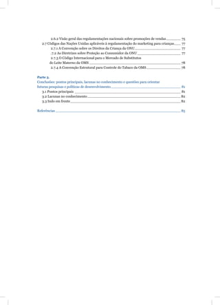 2.6.2 Visão geral das regulamentações nacionais sobre promoções de vendas        75
   2.7 Códigos das Nações Unidas aplicáveis à regulamentação do marketing para crianças   77
         2.7.1 A Convenção sobre os Direitos da Criança da ONU                            77
         .7.2 As Diretrizes sobre Proteção ao Consumidor da ONU                           77
         2.7.3 O Código Internacional para o Mercado de Substitutos
        do Leite Materno da OMS                                                           78
         2.7.4 A Convenção Estrutural para Controle do Tabaco da OMS                      78

Parte 3.
Conclusões: pontos principais, lacunas no conhecimento e questões para orientar
futuras pesquisas e políticas de desenvolvimento                                          81
   3.1 Pontos principais                                                                  81
   3.2 Lacunas no conhecimento                                                            82
   3.3 Indo em frente                                                                     82

Referências                                                                               85
 