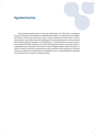Agradecimentos



       Meus principais agradecimentos vão para Dr. Pekka Puska e Dr. Derek Yach, ex-integrantes
do grupo de Doenças não Transmissíveis e Saúde Mental da OMS, por comissionarem este trabalho.
Este relatório não teria sido possível sem a visão e o apoio contínuos do Dr. Derek Yach. A todos os
representantes e especialistas da área de marketing que forneceram informações, sou extremamente
grata. Também gostaria de agradecer ao Dr. Mike Rayner e a Amália Waxman por revisarem o docu-
mento de forma tão hábil e cuidadosa, ao Dr. Colin Tukuitonga por fornecer comentários valiosos, e
a Ingrid Keller pela sua paciência e zelo na fase de edição. Obrigada também a Kristen Thompson e a
Vanessa Candeias, responsáveis, respectivamente, pela revisão ﬁnal e pela tradução para o português
europeu, que melhoraram consideravelmente a qualidade do texto. A responsabilidade por quaisquer
erros remanescentes ou omissões é totalmente minha.
 