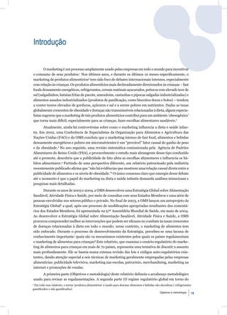 Introdução


        O marketing é um processo amplamente usado pelas empresas em todo o mundo para incentivar
o consumo de seus produtos.1 Nos últimos anos, e durante os últimos 12 meses especiﬁcamente, o
marketing de produtos alimentíciosa tem sido foco de debates internacionais intensos, especialmente
com relação às crianças. Os produtos alimentícios mais declaradamente direcionados às crianças – fast
foods densamente energéticos, refrigerantes, cereais matinais açucarados, petiscos com elevado teor de
sal (salgadinhos, batatas fritas de pacote, amendoim, castanhas e pipocas salgadas industrializadas) e
alimentos assados industrializados (produtos de paniﬁcação, como biscoitos doces e bolos) – tendem
a conter teores elevados de gorduras, açúcares e sal e a serem pobres em nutrientes. Dadas as taxas
globalmente crescentes de obesidade e doenças não transmissíveis relacionadas à dieta, alguns especia-
listas sugerem que o marketing de tais produtos alimentícios contribui para um ambiente ‘obesogênico’
que torna mais difícil, especialmente para as crianças, fazer escolhas alimentares saudáveis.2
       Atualmente, ainda há controvérsias sobre como o marketing inﬂuencia a dieta e saúde infan-
tis. Em 2002, uma Conferência de Especialistas da Organização para Alimentos e Agricultura das
Nações Unidas (FAO) e da OMS concluiu que o marketing intenso de fast food, alimentos e bebidas
densamente energéticos e pobres em micronutrientes é um “provável” fator causal do ganho de peso
e da obesidade.3 No ano seguinte, uma revisão sistemática comissionada pela Agência de Padrões
Alimentares do Reino Unido (FSA), e provavelmente o estudo mais abrangente desse tipo conduzido
até o presente, descobriu que a publicidade de fato afeta as escolhas alimentares e inﬂuencia os há-
bitos alimentares.4 Partindo de uma perspectiva diferente, um relatório patrocinado pela indústria
recentemente publicado aﬁrma que “não há evidências que mostrem uma relação causal direta entre a
publicidade de alimentos e os níveis de obesidade.”5 O único consenso claro que emergiu desse debate
até o momento é que o papel do marketing na dieta e saúde infantis demanda análises minuciosas e
pesquisas mais detalhadas.
       Durante os anos de 2003 e 2004, a OMS desenvolveu uma Estratégia Global sobre Alimentação
Saudável, Atividade Física e Saúde, por meio de consultas com seus Estados Membros e uma série de
pessoas envolvidas nos setores público e privado. No ﬁnal de 2003, a OMS lançou um anteprojeto da
Estratégia Global6 a qual, após um processo de modiﬁcações apropriadas resultantes dos comentá-
rios dos Estados Membros, foi apresentada na 57ª Assembléia Mundial de Saúde, em maio de 2004.
Ao desenvolver a Estratégia Global sobre Alimentação Saudável, Atividade Física e Saúde, a OMS
procurou compreender melhor as intervenções que podem ser eﬁcazes no combate às taxas crescentes
de doenças relacionadas à dieta em todo o mundo; nesse contexto, o marketing de alimentos tem
sido enfocado. Durante o processo de desenvolvimento da Estratégia, percebeu-se uma lacuna de
conhecimento importante: quais são os mecanismos existentes pelos quais os países regulamentam
o marketing de alimentos para crianças? Este relatório, que examina o cenário regulatório do marke-
ting de alimentos para crianças em mais de 70 países, representa uma tentativa de discutir o assunto
mais profundamente. Ele se baseia numa extensa revisão das leis e códigos auto-regulatórios exis-
tentes, dando atenção especial a seis técnicas de marketing geralmente empregadas pelas empresas
alimentícias: publicidade televisiva, marketing nas escolas, patrocínio, merchandising, marketing na
internet e promoções de vendas.
      A primeira parte (Objetivos e metodologia) deste relatório delineia o arcabouço metodológico
usado para revisar as regulamentações. A segunda parte (O regime regulatório global em torno do
a
  Em todo esse relatório, o termo ‘produtos alimentícios’ é usado para denotar alimentos e bebidas não alcoolicas ( refrigerantes
gaseiﬁcados e não gaseiﬁcados).
                                                                                                       Objetivos e metodologia   19
 