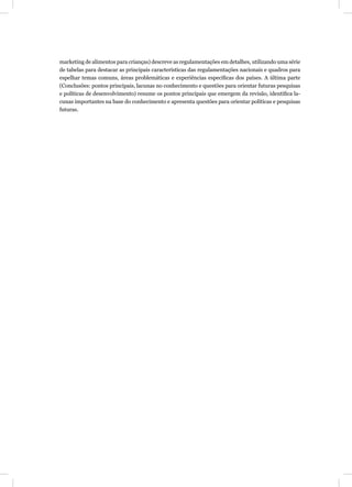 marketing de alimentos para crianças) descreve as regulamentações em detalhes, utilizando uma série
de tabelas para destacar as principais características das regulamentações nacionais e quadros para
espelhar temas comuns, áreas problemáticas e experiências especíﬁcas dos países. A última parte
(Conclusões: pontos principais, lacunas no conhecimento e questões para orientar futuras pesquisas
e políticas de desenvolvimento) resume os pontos principais que emergem da revisão, identiﬁca la-
cunas importantes na base do conhecimento e apresenta questões para orientar políticas e pesquisas
futuras.
 