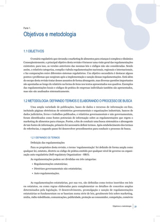 Parte 1.

Objetivos e metodologia

1.1 OBJETIVOS

       O cenário regulatório que circunda o marketing de alimentos para crianças é complexo e dinâmico
Conseqüentemente, o principal objetivo desta revisão é fornecer uma visão geral das regulamentações
existentes; para isso, as versões anteriores das mesmas leis e códigos não são consideradas. Sendo
assim, o relatório categoriza, compila e tabula regulamentações nacionais, regionais e internacionais,
e faz comparações entre diferentes sistemas regulatórios. Um objetivo secundário é destacar alguns
pontos e problemas que surgiram após a implementação e sanção dessas regulamentações. Está além
do escopo desta revisão tratar desses assuntos de forma abrangente, mas diversas questões importantes
são apontadas ao longo do relatório na forma de itens nos textos apresentados nos quadros. Exemplos
das regulamentações locais e códigos de prática de empresas individuais também são apresentados,
mas não são analisados sistematicamente.


1.2 METODOLOGIA: DEFININDO TERMOS E ELABORANDO O PROCESSO DE BUSCA
       Uma ampla variedade de publicações, bases de dados e recursos de informação on-line,
incluindo páginas eletrônicas de ministérios governamentais e organizações industriais, bancos de
dados judiciários, livros e trabalhos publicados, e relatórios governamentais e não governamentais,
foram identiﬁcados como fontes potenciais de informação sobre as regulamentações que regem o
marketing de alimentos para crianças. Porém, a ﬁm de conduzir uma busca sistemática e abrangente
de tais fontes de informação, primeiro foi necessário deﬁnir termos. Após estabelecimento dos termos
de referências, o segundo passo foi desenvolver procedimentos para conduzir o processo de busca.


       1.2.1 DEFININDO OS TERMOS

       Deﬁnição das regulamentações
      Para os propósitos desta revisão, o termo ‘regulamentação’ foi deﬁnido de forma ampla como
qualquer lei, estatuto, diretriz ou código de prática emitido por qualquer nível de governo ou organi-
zação auto-regulatória (Self-regulatory Organization - SRO).
       As regulamentações podem ser divididas em três categorias:
           • Regulamentações estatutárias;
           • Diretrizes governamentais não estatutárias;
           • Auto-regulamentações.


      As regulamentações estatutárias, por sua vez, são deﬁnidas como textos inseridos em leis
ou estatutos, ou como regras elaboradas para complementar os detalhes de conceitos amplos
determinados pela legislação. O desenvolvimento, promulgação e sanção de regulamentações
estatutárias se fundamentam ou se baseiam numa série de leis, geralmente leis sobre marketing,
mídia, rádio-teledifusão, comunicações, publicidade, proteção ao consumidor, competição, comércio


                                                                                   Objetivos e metodologia   21
 