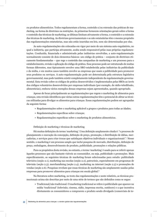 ou produtos alimentícios. Todos regulamentam a forma, conteúdo e/ou extensão das práticas de ma-
     rketing, na forma de diretrizes ou restrições. As primeiras fornecem orientações gerais sobre a forma
     e conteúdo das técnicas de marketing; as últimas limitam ativamente a forma, o conteúdo e a extensão
     das técnicas de marketing. As diretrizes governamentais e as não estatutárias têm o mesmo propósito
     das regulamentações estatutárias, mas não estão inseridas em leis, nem são determinadas por elas.
            As auto-regulamentações são colocadas em vigor por meio de um sistema auto-regulatório, no
     qual a indústria, que participa ativamente, acaba sendo responsável pelas suas próprias regulamen-
     tações. Conduzida, ﬁnanciada e administrada pelas indústrias envolvidas, a auto-regulamentação
     normalmente consiste de dois elementos básicos: um código de prática – conjunto de diretrizes eti-
     camente fundamentadas – que rege o conteúdo das campanhas de marketing e um processo para o
     estabelecimento, revisão e aplicação do código de prática. Esse processo pode ser estruturado de muitas
     formas diferentes, mas tipicamente envolve uma SRO estabelecida pelas indústrias da publicidade
     e da mídia, e em muitos casos também envolve as empresas que usam a publicidade para promover
     seus produtos ou serviços. A auto-regulamentação pode ser determinada pela estrutura legislativa
     governamental, mas pode também existir completamente independente da regulamentação governa-
     mental. Esta revisão cobre os códigos de prática desenvolvidos e implementados pelas SROs ao invés
     dos códigos voluntários desenvolvidos por empresas individuais (por exemplo, de rádio-teledifusão,
     alimentícias), embora vários exemplos dessas empresas sejam apresentados, quando apropriado.
            Apesar de focar principalmente as regulamentações que regem o marketing de alimentos para
     crianças, esta revisão identiﬁcou que várias outras regulamentações têm o potencial de afetar as técni-
     cas utilizadas para divulgar os alimentos para crianças. Essas regulamentações podem ser agrupadas
     da seguinte forma:
              • Regulamentações sobre o marketing aplicável a grupos e produtos para todas as idades;
              • Regulamentações especíﬁcas sobre crianças;
              • Regulamentações especíﬁcas sobre o marketing de produtos alimentícios.


            Deﬁnição de marketing e técnicas de marketing
           Há muitas deﬁnições do termo ‘marketing’. Uma deﬁnição amplamente citada é: “o processo de
     planejamento e execução da concepção, deﬁnição de preço, promoção, e distribuição de idéias, mer-
     cadorias, e serviços para criar trocas que satisfaçam objetivos individuais e organizacionais”.7 Nesse
     sentido, o marketing é um processo amplo que inclui pesquisa de mercado, distribuição, deﬁnição de
     preço, embalagem, desenvolvimento de produto, publicidade, promoções e relações públicas.
            Para os propósitos desta revisão, no entanto, o termo ‘marketing’ é usado para se referir apenas
     àqueles processos que são bastante visíveis ao consumidor, ou seja, publicidade e promoções. Mais
     especiﬁcamente, as seguintes técnicas de marketing foram selecionadas para estudo: publicidade
     televisiva (seção 2.1), marketing nas escolas (seção 2.2), patrocínio, especialmente em programas de
     televisão (seção 2.3), merchandising (seção 2.4), marketing na internet (seção 2.5) e promoções de
     vendas (seção 2.6). Pesquisas revelam que essas técnicas de marketing são amplamente usadas pelas
     empresas para promover alimentos para crianças em escala global.8
          Na literatura sobre marketing, no texto das regulamentações e neste relatório, as técnicas pro-
     mocionais acima são descritas por meio de uma série de termos que são deﬁnidos como se segue:
              • Tradicional/não tradicional. O marketing tradicional se refere à publicidade que aparece na
                mídia ‘tradicional’ (televisão, cinema, rádio, imprensa escrita, outdoors) e a que incentiva
                diretamente os consumidores a comprarem o produto sendo divulgado (comerciais de te-



22    Marketing de alimentos para crianças: o cenário global das regulamentações
 