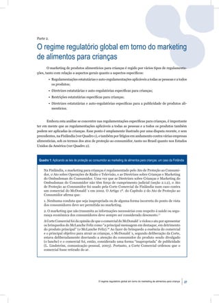 Parte 2.

O regime regulatório global em torno do marketing
de alimentos para crianças
       O marketing de produtos alimentícios para crianças é regido por vários tipos de regulamenta-
ções, tanto com relação a aspectos gerais quanto a aspectos especíﬁcos:
        • Regulamentações estatutárias e auto-regulamentações aplicáveis a todas as pessoas e a todos
          os produtos;
        • Diretrizes estatutárias e auto-regulatórias especíﬁcas para crianças;
        • Restrições estatutárias especíﬁcas para crianças;
        • Diretrizes estatutárias e auto-regulatórias especíﬁcas para a publicidade de produtos ali-
          mentícios.


      Embora esta análise se concentre nas regulamentações especíﬁcas para crianças, é importante
ter em mente que as regulamentações aplicáveis a todas as pessoas e a todos os produtos também
podem ser aplicadas às crianças. Esse ponto é amplamente ilustrado por uma disputa recente, e sem
precedentes, na Finlândia (ver Quadro 1), e também por litígios em andamento contra várias empresas
alimentícias, sob os termos dos atos de proteção ao consumidor, tanto no Brasil quanto nos Estados
Unidos da América (ver Quadro 2).



 Quadro 1: Aplicando as leis de proteção ao consumidor ao marketing de alimentos para crianças: um caso da Finlândia

    Na Finlândia, o marketing para crianças é regulamentado pelo Ato de Proteção ao Consumi-
    dor, o Ato sobre Operações de Rádio e Televisão, e as Diretrizes sobre Crianças e Marketing
    do Ombudsman do Consumidor. Uma vez que as Diretrizes sobre Crianças e Marketing do
    Ombudsman do Consumidor não têm força de cumprimento judicial (seção 2.1.2), o Ato
    de Proteção ao Consumidor foi usado pela Corte Comercial da Finlândia num caso contra
    um comercial do McDonald´s em 2002. O Artigo 1º. do Capítulo 2 do Ato de Proteção ao
    Consumidor aﬁrma que:
    1. Nenhuma conduta que seja inapropriada ou de alguma forma incorreta do ponto de vista
    dos consumidores deve ser permitida no marketing.
    2. O marketing que não transmita as informações necessárias com respeito à saúde ou segu-
    rança econômica dos consumidores deve sempre ser considerado desonesto.17
    A Corte Comercial foi da opinião de que o comercial do McDonald´s violou o ato por apresentar
    os brinquedos do McLanche Feliz como “a principal mensagem em destaque, em detrimento
    do produto principal” (o McLanche Feliz).18 Ao fazer do brinquedo a essência do comercial
    e o principal objetivo para atrair as crianças, o McDonald´s, segundo deliberação da Corte,
    estava deliberadamente desviando a atenção do consumidor do produto sendo divulgado
    (o lanche) e o comercial foi, então, considerado uma forma “inapropriada” de publicidade
    (L. Lindström, comunicação pessoal, 2003). Portanto, a Corte Comercial ordenou que o
    comercial fosse retirado do ar.




                                                O regime regulatório global em torno do marketing de alimentos para criança   27
 