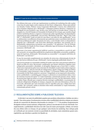 Quadro 2: O papel das leis de marketing no litígio contra empresas alimentícias


        Nos últimos dois anos, as leis que regulamentam as práticas de marketing têm sido usadas
        como base de ações legais contra empresas de fast food e refrigerantes. Numa ação judicial
        nos Estados Unidos, Pelman versus Corporação McDonald´s (2002), dois adolescentes
        nova-iorquinos alegaram que o McDonald´s empregava práticas abusivas e enganosas na
        divulgação de seus produtos e que, devido a isso, eles haviam se tornado obesos. A base da
        alegação era o Ato de Proteção ao Consumidor do Estado de Nova Iorque, que considera ilegal
        praticar marketing abusivo e enganoso (crianças não estão especiﬁcadas). Os demandantes
        argumentavam que a publicidade, com seu lema “McChicken Todo Dia”, “Big N´Tasty Todo
        Dia” e “o McDonald´s pode ser parte de uma dieta e um estilo de vida equilibrados”, levou
        os adolescentes a acreditarem erroneamente que poderiam comer os produtos todo dia sem
        sofrerem problemas de saúde. Em janeiro de 2003, a corte decidiu contra os demandantes
        alegando que o McDonald´s não havia feito aﬁrmações especíﬁcas, mas permitiu que os
        demandantes submetessem novamente suas acusações.19 Ao aplicarem o Ato de Proteção
        ao Consumidor do Estado de Nova Iorque a diferentes tipos de técnicas de marketing, eles
        acusaram o McDonald´s de:
        Aparentar e/ou tentar supostamente ludibriar usuários e consumidores a partir de 1987
        até o presente, em campanhas publicitárias amplamente difundidas, promoções, panﬂetos,
        notas de imprensa, declarações “direcionadas ao consumidor” e na página eletrônica do
        McDonald´s na Internet.20
        O caso foi encerrado completamente em setembro de 2003 com a determinação do juiz de
        que não havia evidências de que o McDonald´s havia empregado publicidade abusiva.21, 22
        Uma lei de proteção ao consumidor também foi usada como base num processo judicial no
        Brasil em julho de 2003. Recorrendo a publicações que faziam referência a ligações entre
        refrigerantes açucarados e obesidade, os advogados alegaram que a Coca-Cola e a Ambev-
        Pepsi eram responsáveis pelas taxas crescentes de obesidade no país (onde as duas empresas
        controlam, entre si, 66% do mercado de refrigerantes). Quatro artigos do Código de Defesa
        do Consumidor (1990) formaram a base do litígio.23 O Promotor Público para Defesa do
        Consumidor de São Paulo arquivou o processo “compelindo-as (as empresas) a descontinu-
        arem a publicidade e o marketing para crianças e a alertarem os consumidores sobre o risco
        do consumo excessivo de açúcar” (J. Lopes Guimarães, comunicação pessoal, 2003). Apesar
        da mesma base legal em ambos os casos, em dezembro de 2003, um juiz determinou contra
        a Ambev-Pepsi, dizendo que a empresa deveria restringir a publicidade e as promoções de
        venda de refrigerantes dirigidas às crianças, enquanto um outro juiz determinou a favor da
        Coca-Cola, aﬁrmando que seria necessária uma lei especíﬁca para que o litígio fosse bem
        sucedido. Até o presente, ambas as decisões estão sendo contestadas (J. Lopes Guimarães,
        comunicação pessoal, 2003).




2.1 REGULAMENTAÇÕES SOBRE A PUBLICIDADE TELEVISIVA
       A televisão é um meio de publicidade popular para produtos alimentícios e bebidas em todo o
mundo.24 Em vários países, levantamentos recentes sobre a publicidade televisiva relatam um número
elevado de comerciais de alimentos direcionados às crianças.25, 26, 27, 28 Os produtos freqüentemente
divulgados incluem cereais matinais, refrigerantes, petiscos com elevado teor de sal e fast foods. Con-
seqüentemente, a publicidade televisiva tem sido causa de maior preocupação e debate, em termos
dos seus efeitos sobre as crianças, do que qualquer outra técnica de marketing. Esse enfoque pode
ser veriﬁcado por um aumento recente na quantidade de atividades, tanto estatutárias quanto auto-
regulatórias, que abordam a questão (ver Quadro 3).




28      Marketing de alimentos para crianças: o cenário global das regulamentações
 