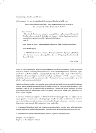 © Organização Mundial da Saúde 2004

© Organização Pan-Americana da Saúde/Organização Mundial da Saúde 2006

              Ficha catalográﬁca elaborada pelo Centro de Documentação da Organização
                            Pan-Americana da Saúde – Representação do Brasil


         Hawkes, Corinna.
             Marketing de alimentos para crianças: o cenário global das regulamentações / Organização
          Mundial da Saúde; tradução de Gladys Quevedo Camargo. – Brasília: Organização Pan-Ameri-
          cana da Saúde; Agência Nacional de Vigilância Sanitária, 2006.
          112 p.: il.


         Título original em inglês: Marketing food to children: the global regulatory environment.


          ISBN: 85-87943-70-5


             1. Publicidade de alimentos - crianças. 2. Promoção de alimentos - legislação. 3. Legislação
          sobre alimentos – normas. I. Camargo, Gladys Quevedo. II. Organização Pan-Americana da
          Saúde. III. Título.


                                                                                          NLM: WA 697




Todos os direitos reservados. As publicações da Organização Mundial da Saúde podem ser obtidas
através do setor de ‘Marketing and Dissemination’, World Health Organization, 20 Avenue Appia,
1211 Geneva 27, Switzerland (tel: +41 22 791 2476; fax: +41 22 791 4857; e-mail: bookorders@who.
int). Pedidos de permissão para reproduzir ou traduzir as publicações da OMS – seja para venda ou
distribuição não comercial – devem ser enviados a ‘Publications’ no endereço acima (fax: +41 22 791
4806; e-mail: permissions@who.int).

As designações empregadas e apresentadas nesta publicação não implicam em expressão de qualquer
opinião por parte da Organização Mundial de Saúde em respeito à situação legal de qualquer país,
território, cidade ou área de sua autoridade ou em respeito à delimitação de suas fronteiras. As linhas
pontilhadas nos mapas representam linhas de fronteiras aproximadas para as quais pode ainda não
existir acordo completo.

A menção a determinadas empresas ou determinados fabricantes de produtos não implica em que
sejam apoiados ou recomendados pela Organização Mundial da Saúde, em detrimento de outros de
natureza semelhante que não tenham sido mencionados. Exceção feita a erros e omissões, os nomes
de produtos registrados são diferenciados por letras maiúsculas.

A Organização Mundial da Saúde não garante que as informações contidas nesta publicação sejam
completas e corretas, e não é responsável por quaisquer danos ocorridos como resultado do seu uso.

A autora é exclusivamente responsável pelas opiniões expressas nesta publicação.

Tiragem: 2.000 exemplares
Impresso no Brasil/Printed in Brazil
 