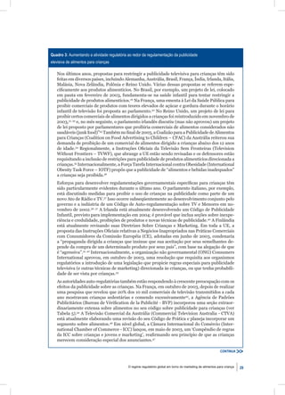 Quadro 3: Aumentando a atividade regulatória ao redor da regulamentação da publicidade
elevisiva de alimentos para crianças

   Nos últimos anos, propostas para restringir a publicidade televisiva para crianças têm sido
   feitas em diversos países, incluindo Alemanha, Austrália, Brasil, França, Índia, Irlanda, Itália,
   Malásia, Nova Zelândia, Polônia e Reino Unido. Várias dessas propostas se referem espe-
   ciﬁcamente aos produtos alimentícios. No Brasil, por exemplo, um projeto de lei, colocado
   em pauta em fevereiro de 2003, fundamenta-se na saúde infantil para tentar restringir a
   publicidade de produtos alimentícios.29 Na França, uma ementa à Lei da Saúde Pública para
   proibir comerciais de produtos com teores elevados de açúcar e gordura durante o horário
   infantil de televisão foi proposta ao parlamento.30 No Reino Unido, um projeto de lei para
   proibir certos comerciais de alimentos dirigidos a crianças foi reintroduzido em novembro de
   2003,31, 32 e, no mês seguinte, o parlamento irlandês discutiu (mas não aprovou) um projeto
   de lei proposto por parlamentares que proibiria comerciais de alimentos considerados não
   saudáveis (junk food)”33 Também no ﬁnal de 2003, a Coalizão para a Publicidade de Alimentos
   para Crianças (Coalition on Food Advertising to Children – CFAC) da Austrália reiterou sua
   demanda de proibição de um comercial de alimentos dirigido a crianças abaixo dos 12 anos
   de idade.34 Regionalmente, a Instruções Oﬁciais da Televisão Sem Fronteiras (Television
   Without Frontiers – TVWF), que abrange a UE estão sendo revisadas e os defensores estão
   requisitando a inclusão de restrições para publicidade de produtos alimentícios direcionada a
   crianças.35 Internacionalmente, a Força Tarefa Internacional contra Obesidade (International
   Obesity Task Force – IOTF) propôs que a publicidade de “alimentos e bebidas inadequados”
   a crianças seja proibida.36
   Esforços para desenvolver regulamentações governamentais especíﬁcas para crianças têm
   sido particularmente evidentes durante o último ano. O parlamento italiano, por exemplo,
   está discutindo medidas para proibir o uso de crianças na publicidade como parte de um
   novo Ato de Rádio e TV.37 Isso ocorre subseqüentemente ao desenvolvimento conjunto pelo
   governo e a indústria de um Código de Auto-regulamentação sobre TV e Menores em no-
   vembro de 2002.36, 37 A Irlanda está atualmente desenvolvendo um Código de Publicidade
   Infantil, previsto para implementação em 2004; é provável que inclua seções sobre inexpe-
   riência e credulidade, proibições de produtos e novas técnicas de publicidade.40 A Finlândia
   está atualmente revisando suas Diretrizes Sobre Crianças e Marketing. Em toda a UE, a
   proposta das Instruções Oﬁciais relativas a Negócios Inapropriados nas Práticas Comerciais
   com Consumidores da Comissão Européia (CE), adotadas em junho de 2003, condenaria
   a “propaganda dirigida a crianças que insinue que sua aceitação por seus semelhantes de-
   pende da compra de um determinado produto por seus pais”, com base na alegação de que
   é “agressiva”.41, 42 Internacionalmente, a organização não governamental (ONG) Consumers
   International aprovou, em outubro de 2003, uma resolução que requisita aos organismos
   regulatórios a introdução de uma legislação que propicie regras especiais para publicidade
   televisiva (e outras técnicas de marketing) direcionada às crianças, ou que tenha probabili-
   dade de ser vista por crianças.43
   As autoridades auto-regulatórias também estão respondendo à crescente preocupação com os
   efeitos da publicidade sobre as crianças. Na França, em outubro de 2003, depois de realizar
   uma pesquisa que revelou que 20% dos 10 mil comerciais de televisão transmitidos a cada
   ano mostravam crianças sedentárias e comendo excessivamente45, a Agência de Padrões
   Publicitários (Bureau de Vériﬁcation de la Publicité - BVP) incorporou uma seção extraor-
   dinariamente extensa sobre alimentos no seu código sobre publicidade para crianças (ver
   Tabela 5).44 A Televisão Comercial da Austrália (Commercial Television Australia - CTVA)
   está atualmente elaborando uma revisão do seu Código de Prática e planeja incorporar um
   segmento sobre alimentos.46 Em nível global, a Câmara Internacional do Comércio (Inter-
   national Chamber of Commerce - ICC) lançou, em maio de 2003, um ‘Compêndio de regras
   da ICC sobre crianças e jovens e marketing’, reaﬁrmando seu princípio de que as crianças
   merecem consideração especial dos anunciantes.47

                                                                                                              CONTINUA



                                             O regime regulatório global em torno do marketing de alimentos para criança   29
 
