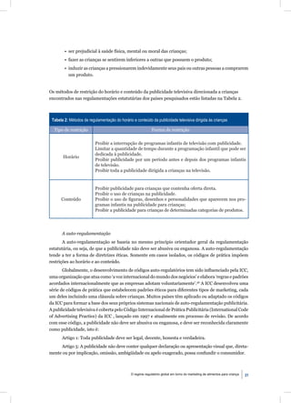 • ser prejudicial à saúde física, mental ou moral das crianças;
        • fazer as crianças se sentirem inferiores a outras que possuem o produto;
        • induzir as crianças a pressionarem indevidamente seus pais ou outras pessoas a comprarem
          um produto.


Os métodos de restrição do horário e conteúdo da publicidade televisiva direcionada a crianças
encontrados nas regulamentações estatutárias dos países pesquisados estão listadas na Tabela 2.



 Tabela 2: Métodos de regulamentação do horário e conteúdo da publicidade televisiva dirigida às crianças

  Tipo de restrição                                          Forma de restrição

                          Proibir a interrupção de programas infantis de televisão com publicidade.
                          Limitar a quantidade de tempo durante a programação infantil que pode ser
                          dedicada à publicidade.
       Horário
                          Proibir publicidade por um período antes e depois dos programas infantis
                          de televisão.
                          Proibir toda a publicidade dirigida a crianças na televisão.


                          Proibir publicidade para crianças que contenha oferta direta.
                          Proibir o uso de crianças na publicidade.
      Conteúdo            Proibir o uso de ﬁguras, desenhos e personalidades que aparecem nos pro-
                          gramas infantis na publicidade para crianças;
                          Proibir a publicidade para crianças de determinadas categorias de produtos.




       A auto-regulamentação
       A auto-regulamentação se baseia no mesmo princípio orientador geral da regulamentação
estatutária, ou seja, de que a publicidade não deve ser abusiva ou enganosa. A auto-regulamentação
tende a ter a forma de diretrizes éticas. Somente em casos isolados, os códigos de prática impõem
restrições ao horário e ao conteúdo.
       Globalmente, o desenvolvimento de códigos auto-regulatórios tem sido inﬂuenciado pela ICC,
uma organização que atua como ‘a voz internacional do mundo dos negócios’ e elabora ‘regras e padrões
acordados internacionalmente que as empresas adotam voluntariamente’.56 A ICC desenvolveu uma
série de códigos de prática que estabelecem padrões éticos para diferentes tipos de marketing, cada
um deles incluindo uma cláusula sobre crianças. Muitos países têm aplicado ou adaptado os códigos
da ICC para formar a base dos seus próprios sistemas nacionais de auto-regulamentação publicitária.
A publicidade televisiva é coberta pelo Código Internacional de Prática Publicitária (International Code
of Advertising Practice) da ICC , lançado em 1997 e atualmente em processo de revisão. De acordo
com esse código, a publicidade não deve ser abusiva ou enganosa, e deve ser reconhecida claramente
como publicidade, isto é:
       Artigo 1: Toda publicidade deve ser legal, decente, honesta e verdadeira.
     Artigo 5: A publicidade não deve conter qualquer declaração ou apresentação visual que, direta-
mente ou por implicação, omissão, ambigüidade ou apelo exagerado, possa confundir o consumidor.



                                               O regime regulatório global em torno do marketing de alimentos para criança   31
 