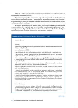 Artigo 12: A publicidade deve ser claramente distinguível como tal, seja qual for sua forma ou
o meio em que esteja sendo veiculada.57
       A parte do código especíﬁca sobre crianças, cujo texto completo está no Quadro 4, tem por
objetivo a proteção das crianças contra a publicidade que explora sua credulidade, que é enganosa,
prejudicial ou nociva à saúde, faz com que as crianças se sintam inferiores em comparação com colegas,
ou faz um apelo direto às crianças.
      A existência de regulamentações estatutárias e de auto-regulamentações industriais ocasiona
debates consideráveis a respeito de qual deve ser o melhor mecanismo para regulamentar a publi-
cidade para crianças. Alguns dos benefícios e problemas observados associados às duas abordagens
regulatórias que estão no coração desses debates estão resumidos no Quadro 5.



 Quadro 4: Trechos do Código Internacional de Prática da Publicidade da ICC (1997)a

      Crianças e jovens


      Artigo 14
      As seguintes provisões aplicam-se à publicidade dirigida a crianças e jovens menores sob
      a lei nacional aplicável.
      Inexperiência e credulidade
      a. A publicidade não deve explorar a inexperiência ou credulidade de crianças e jovens.
      b. A publicidade não deve subestimar o grau de habilidade ou nível de idade geralmente
      exigido para utilizar ou usufruir de um produto.
      i. Deve-se tomar cuidado especial para assegurar que a publicidade não engane as crianças
      e jovens com relação ao real tamanho, valor, natureza, durabilidade e desempenho do
      produto divulgado.
      ii. Se forem necessários itens extras para usá-lo, como pilhas, ou produzir o resultado
      mostrado ou descrito, como tinta, isso deve ser deixado claro.
      iii. Deve-se indicar claramente quando um produto for parte de uma série, bem como o
      meio de se adquirir a série.
      iv. Quando os resultados do uso do produto forem mostrados ou descritos, a publicidade
      deve representar o que pode ser razoavelmente obtido pela média das crianças ou um
      jovem na faixa etária para a qual o produto se destina.
      c. A indicação do preço não deve ser feita de forma a conduzir as crianças e jovens a uma
      percepção irreal do verdadeiro valor do produto, por exemplo, pelo uso da palavra ‘só’.
      Nenhuma publicidade deve sugerir que o produto divulgado está imediatamente ao alcance
      do orçamento de toda família.


      Sobre evitar danos
      A publicidade não deve conter qualquer declaração ou apresentação visual que tenha efei-
      tos prejudiciais à saúde física, mental ou moral das crianças e jovens, ou que os conduza a
      situações ou atividades perigosas ameaçando sua saúde ou segurança, ou que os incentive
      a se relacionar com estranhos, ou entrar em lugares desconhecidos ou perigosos.



                                                                                          CONTINUA



32   Marketing de alimentos para crianças: o cenário global das regulamentações
 