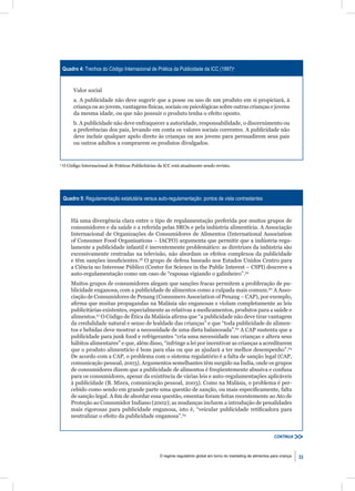 Quadro 4: Trechos do Código Internacional de Prática da Publicidade da ICC (1997)a


         Valor social
         a. A publicidade não deve sugerir que a posse ou uso de um produto em si propiciará, à
         criança ou ao jovem, vantagens físicas, sociais ou psicológicas sobre outras crianças e jovens
         da mesma idade, ou que não possuir o produto tenha o efeito oposto.
         b. A publicidade não deve enfraquecer a autoridade, responsabilidade, o discernimento ou
         a preferências dos pais, levando em conta os valores sociais correntes. A publicidade não
         deve incluir qualquer apelo direto às crianças ou aos jovens para persuadirem seus pais
         ou outros adultos a comprarem os produtos divulgados.


a
    O Código Internacional de Práticas Publicitárias da ICC está atualmente sendo revisto.




    Quadro 5: Regulamentação estatutária versus auto-regulamentação: pontos de vista contrastantes



        Há uma divergência clara entre o tipo de regulamentação preferida por muitos grupos de
        consumidores e da saúde e a referida pelas SROs e pela indústria alimentícia. A Associação
        Internacional de Organizações de Consumidores de Alimentos (International Association
        of Consumer Food Organisations – IACFO) argumenta que permitir que a indústria regu-
        lamente a publicidade infantil é inerentemente problemático: as diretrizes da indústria são
        excessivamente centradas na televisão, não abordam os efeitos complexos da publicidade
        e têm sanções insuﬁcientes.58 O grupo de defesa baseado nos Estados Unidos Centro para
        a Ciência no Interesse Público (Center for Science in the Public Interest – CSPI) descreve a
        auto-regulamentação como um caso de “raposas vigiando o galinheiro”.59
        Muitos grupos de consumidores alegam que sanções fracas permitem a proliferação de pu-
        blicidade enganosa, com a publicidade de alimentos como a culpada mais comum.60 A Asso-
        ciação de Consumidores de Penang (Consumers Association of Penang – CAP), por exemplo,
        aﬁrma que muitas propagandas na Malásia são enganosas e violam completamente as leis
        publicitárias existentes, especialmente as relativas a medicamentos, produtos para a saúde e
        alimentos.61 O Código de Ética da Malásia aﬁrma que “a publicidade não deve tirar vantagem
        da credulidade natural e senso de lealdade das crianças” e que “toda publicidade de alimen-
        tos e bebidas deve mostrar a necessidade de uma dieta balanceada”.62 A CAP sustenta que a
        publicidade para junk food e refrigerantes “cria uma necessidade nas crianças e altera seus
        hábitos alimentares” e que, além disso, “infringe a lei por incentivar as crianças a acreditarem
        que o produto alimentício é bom para elas ou que as ajudará a ter melhor desempenho”.63
        De acordo com a CAP, o problema com o sistema regulatório é a falta de sanção legal (CAP,
        comunicação pessoal, 2003). Argumentos semelhantes têm surgido na Índia, onde os grupos
        de consumidores dizem que a publicidade de alimentos é freqüentemente abusiva e confusa
        para os consumidores, apesar da existência de várias leis e auto-regulamentações aplicáveis
        à publicidade (B. Misra, comunicação pessoal, 2003). Como na Malásia, o problema é per-
        cebido como sendo em grande parte uma questão de sanção, ou mais especiﬁcamente, falta
        de sanção legal. A ﬁm de abordar essa questão, ementas foram feitas recentemente ao Ato de
        Proteção ao Consumidor Indiano (2002); as mudanças incluem a introdução de penalidades
        mais rigorosas para publicidade enganosa, isto é, “veicular publicidade retiﬁcadora para
        neutralizar o efeito da publicidade enganosa”.64


                                                                                                                      CONTINUA



                                                     O regime regulatório global em torno do marketing de alimentos para criança   33
 