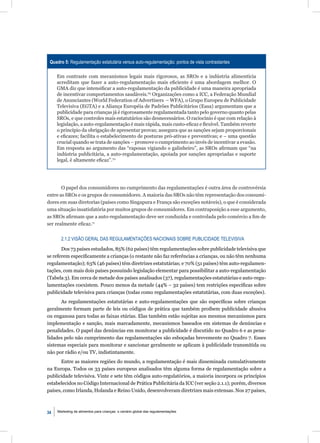 Quadro 5: Regulamentação estatutária versus auto-regulamentação: pontos de vista contrastantes

     Em contraste com mecanismos legais mais rigorosos, as SROs e a indústria alimentícia
     acreditam que fazer a auto-regulamentação mais eﬁciente é uma abordagem melhor. O
     GMA diz que intensiﬁcar a auto-regulamentação da publicidade é uma maneira apropriada
     de incentivar comportamentos saudáveis.65 Organizações como a ICC, a Federação Mundial
     de Anunciantes (World Federation of Advertisers – WFA), o Grupo Europeu de Publicidade
     Televisiva (EGTA) e a Aliança Européia de Padrões Publicitários (Easa) argumentam que a
     publicidade para crianças já é rigorosamente regulamentada tanto pelo governo quanto pelas
     SROs, e que controles mais estatutários são desnecessários. O raciocínio é que com relação à
     legislação, a auto-regulamentação é mais rápida, mais custo-eﬁcaz e ﬂexível. Também reverte
     o princípio da obrigação de apresentar provas; assegura que as sanções sejam proporcionais
     e eﬁcazes; facilita o estabelecimento de posturas pró-ativas e preventivas; e – uma questão
     crucial quando se trata de sanções – promove o cumprimento ao invés de incentivar a evasão.
     Em resposta ao argumento das “raposas vigiando o galinheiro”, as SROs aﬁrmam que “na
     indústria publicitária, a auto-regulamentação, apoiada por sanções apropriadas e suporte
     legal, é altamente eﬁcaz”.70




       O papel dos consumidores no cumprimento das regulamentações é outra área de controvérsia
entre as SROs e os grupos de consumidores. A maioria das SROs não têm representação dos consumi-
dores em suas diretorias (países como Singapura e França são exceções notáveis), o que é considerada
uma situação insatisfatória por muitos grupos de consumidores. Em contraposição a esse argumento,
as SROs aﬁrmam que a auto-regulamentação deve ser conduzida e controlada pelo comércio a ﬁm de
ser realmente eﬁcaz.71


       2.1.2 VISÃO GERAL DAS REGULAMENTAÇÕES NACIONAIS SOBRE PUBLICIDADE TELEVISIVA

       Dos 73 países estudados, 85% (62 países) têm regulamentações sobre publicidade televisiva que
se referem especiﬁcamente a crianças (o restante não faz referências a crianças, ou não têm nenhuma
regulamentação); 63% (46 países) têm diretrizes estatutárias; e 70% (51 países) têm auto-regulamen-
tações, com mais dois países possuindo legislação elementar para possibilitar a auto-regulamentação
(Tabela 3). Em cerca de metade dos países analisados (37), regulamentações estatutárias e auto-regu-
lamentações coexistem. Pouco menos da metade (44% – 32 países) tem restrições especíﬁcas sobre
publicidade televisiva para crianças (todas como regulamentações estatutárias, com duas exceções).
      As regulamentações estatutárias e auto-regulamentações que são especíﬁcas sobre crianças
geralmente formam parte de leis ou códigos de prática que também proíbem publicidade abusiva
ou enganosa para todas as faixas etárias. Elas também estão sujeitas aos mesmos mecanismos para
implementação e sanção, mais marcadamente, mecanismos baseados em sistemas de denúncias e
penalidades. O papel das denúncias em monitorar a publicidade é discutido no Quadro 6 e as pena-
lidades pelo não cumprimento das regulamentações são esboçadas brevemente no Quadro 7. Esses
sistemas especiais para monitorar e sancionar geralmente se aplicam à publicidade transmitida ou
não por rádio e/ou TV, indistintamente.
      Entre as maiores regiões do mundo, a regulamentação é mais disseminada cumulativamente
na Europa. Todos os 33 países europeus analisados têm alguma forma de regulamentação sobre a
publicidade televisiva. Vinte e sete têm códigos auto-regulatórios, a maioria incorpora os princípios
estabelecidos no Código Internacional de Prática Publicitária da ICC (ver seção 2.1.1); porém, diversos
países, como Irlanda, Holanda e Reino Unido, desenvolveram diretrizes mais extensas. Nos 27 países,



34   Marketing de alimentos para crianças: o cenário global das regulamentações
 