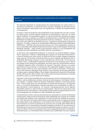 Quadro 6: O papel das denúncias no monitoramento das regulamentações sobre a publicidade de alimentos
 para crianças


     Um elemento importante no monitoramento das regulamentações em muitos países é o
     mecanismo de denúncias. As denúncias fazem com que a obrigação de apresentar provas
     seja do comerciante, funcionando como um impedimento à violação das regulamentações
     ou transgressões.
     O número e fonte das denúncias sobre publicidade variam grandemente em todo o mundo.
     Em alguns países, somente algumas denúncias são apresentadas a cada ano; em outros
     lugares, milhares. Os consumidores podem ser a fonte principal das denúncias em alguns
     lugares; em outros, a indústria ou as ONGs se manifestam mais. A Autoridade sobre Padrões
     Publicitários da Malásia (Advertising Standards Authority of Malaysia – Asam), por exem-
     plo, recebe uma média de 40 denúncias por ano, a maioria de consumidores ou grupos da
     indústria.74 Na Itália, o Instituto de Autodisciplina Publicitária (Istituto dell’Autodisciplina
     Pubblicitaria – IAP) lida com cerca de 1000 casos por ano.75 Em contrapartida, somente em
     2002, a Autoridade sobre Padrões Publicitários do Reino Unido (United Kingdom Advertising
     Standards Authority – ASA) recebeu 13.959 denúncias relativas a 10.212 propagandas não
     veiculadas por rádio-teledifusão, 90% delas vindas de consumidores.76,77
     As denúncias sobre publicidade geralmente se concentram em questões ligadas a engano,
     decoro, segurança e violência. A publicidade para crianças e/ou de produtos alimentícios é
     o tema de denúncias em vários níveis. Na África do Sul, por exemplo, alegações enganosas
     foram causa de 25% de todas as denúncias feitas em 2002, enquanto que denúncias sobre a
     publicidade direcionada a crianças e jovens respondeu por 10% do total.78 No mesmo ano,
     no Reino Unido, a publicidade de alimentos foi assunto de mais denúncias para a ASA do
     que qualquer outra categoria de publicidade, mas foram quase que exclusivamente relativas
     a alegações enganosas sobre os benefícios do consumo.79 Em toda a Europa, os 24 países
     pertencentes à Easa receberam 470 denúncias sobre publicidade dirigida a crianças veicu-
     ladas em toda a mídia em 2002, representando 2,4% de todas as denúncias.80 Um levanta-
     mento, feito durante a elaboração deste relatório, sobre denúncias envolvendo publicidade
     em alguns países, incluindo Bélgica, China, Região Administrativa Especial de Hong Kong,
     Irlanda, África do Sul e Reino Unido, não revelou nenhuma denúncia baseada no conteúdo
     de gordura, açúcar ou sal dos alimentos divulgados.
     Enquanto a maioria das autoridades têm mecanismos para receber as denúncias dos consu-
     midores, outras estabeleceram sistemas internos de monitoramento. Nos Estados Unidos,
     por exemplo, a Unidade Infantil de Inspeção Publicitária (Children’s Advertising Review
     Unit – Caru) se apóia quase que exclusivamente no monitoramento interno e em inspeções
     entre 6 e 12 horas de programação a cada dia, juntamente com a publicidade em rádio, pá-
     ginas eletrônicas e meios impressos. (E. Lascoutx, comunicação pessoal, 2003). Algumas
     autoridades praticam as duas formas de monitoramento. Além de um sistema para tratar
     das denúncias dos consumidores, a ASA do Reino Unido inspeciona aleatoriamente cerca de
     6 mil propagandas não veiculadas em rádio-teledifusão por semana.81
     A importância do volume e natureza das denúncias dos consumidores é assunto de diferentes
     interpretações. Números baixos de denúncias sobre publicidade para crianças são recebidos
     com alegria pela indústria como indicadores de níveis elevados de satisfação do consumi-
     dor.82 Por outro lado, eles podem indicar baixa conscientização sobre o componente infantil
     dos códigos legais e auto-regulatórios, ou até conﬁança nele. O fato de a publicidade de junk
     food raramente ser motivo de denúncias do ponto de vista da saúde pode reﬂetir falta de
     preocupação entre os consumidores em âmbito mundial ou existência de um mecanismo de
     denúncias que se concentra nos efeitos críticos da publicidade enganosa e ofensiva, em detri-
     mento dos efeitos crônicos de um grande número de propagandas de produtos semelhantes.
     Alternativamente, os consumidores talvez acreditem que a publicidade tem pouco impacto


                                                                                                  CONTINUA



38   Marketing de alimentos para crianças: o cenário global das regulamentações
 