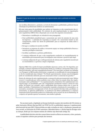 Quadro 6: O papel das denúncias no monitoramento das regulamentações sobre a publicidade de alimentos
 para crianças

    nas escolhas alimentares e, portanto, ao invés de denunciar a publicidade, preferem buscar
    orientação de proﬁssionais médicos ou nutricionistas.
    Há uma vasta gama de penalidades que podem ser impostas ao não cumprimento das re-
    gulamentações sobre publicidade. No contexto da auto-regulamentação, as organizações
    auto-regulatórias (SROs) têm à disposição um ou mais dos seguintes mecanismos:
        • Determinar a modiﬁcação ou retirada de uma propaganda.
        • Criar publicidade prejudicial para o anunciante por meio da emissão de uma nota
          da imprensa – o princípio da ‘exposição ao vexame’. Se o anunciante insistir no não
          cumprimento, emitir um ‘alerta de publicidade’ para as empresas da mídia sobre o
          anunciante.
        • Revogar a condição de membro da SRO.
        • Incentivar as empresas da mídia a recusarem espaço ou tempo publicitário futuros e
          cancelar privilégios comerciais.
        • Invalidar candidatura a prêmios publicitários.
        • A ameaça subjacente de que o não cumprimento conduzirá ao encaminhamento às
          autoridades governamentais para investigações mais intensas e possível ação legal.
        • A ameaça subjacente de que o enfraquecimento do sistema auto-regulatório incentivará
          os consumidores e o governo a impor a legislação.


    Algumas SROs têm o poder de impor penalidades rigorosas; outras, não. Na Argentina, por
    exemplo, a Câmara Argentina de Anunciantes limita-se a notiﬁcar o anunciante sobre a exis-
    tência de infrações, mas sem conseqüências formais.83 Por outro lado, no Brasil, na Colômbia
    e no Paraguai, as SROs podem determinar a suspensão ou modiﬁcação de uma propaganda
    se ela for considerada uma violação.84 No Brasil, aparentemente, mesmo uma investigação
    pode ser considerada suﬁciente para um anunciante retirar o comercial em questão.85
    Dentro de sistemas de auto-regulamentação, a ameaça de ação governamental como ‘último
    recurso’ é considerada por vários analistas como o fator chave na sanção eﬁcaz das regula-
    mentações sobre publicidade.86, 87 As regulamentações estatutárias têm explicitamente esse
    suporte legal. As penalidades pelo não cumprimento geralmente tomam a forma de uma
    multa. Na Suécia, por exemplo, onde a publicidade para crianças abaixo dos 12 anos de
    idade é proibida, o Ombudsman do Consumidor responde a denúncias do consumidor e, se
    necessário, encaminha a transgressão à Corte. Se um canal de televisão viola a proibição, os
    anunciantes, as agências publicitárias, os produtores dos ﬁlmes publicitários e a empresa
    responsável pela transmissão podem ser condenados sob os termos do Ato do Marketing. Se
    o aspecto em questão aparece novamente, uma multa é aplicada.




       Na sua maior parte, a legislação na Europa (incluindo os países não membros da UE) orienta-se
pelas Instruções Oﬁciais (89/552/EEC) da TVWF da UE (a publicidade enganosa é regulamentada
pela Instrução 84/450/EEC). Desenvolvidas em 1989, revisadas em 1997 e, atualmente, passando por
nova revisão, as Instruções da TVWF sustentam a liberdade básica e o direito legal de divulgar entre
as crianças, desde que um conjunto mínimo de critérios seja observado (Artigo 16):
      A publicidade televisiva não deve causar danos morais ou físicos aos menores, e deve, portanto,
acatar os seguintes critérios para proteção dos mesmos:


                                             O regime regulatório global em torno do marketing de alimentos para criança   39
 