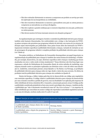 • Não deve estimular diretamente os menores a comprarem um produto ou serviço por meio
           da exploração da sua inexperiência ou credulidade;
         • Não deve incentivar diretamente os menores a persuadirem seus pais ou outras pessoas a
           comprarem as mercadorias ou serviços divulgados;
         • Não deve explorar a grande conﬁança que os menores depositam em seus pais, professores
           ou outras pessoas;
         • Não devem mostrar de forma insensata menores em situações perigosas.89


      As regulamentações que restringem o horário e conteúdo da publicidade televisiva para crianças
também estão bastante disseminadas. Em conformidade com o Artigo 11 das Instruções da TVWF,
25 países europeus não permitem que programas infantis de televisão com menos de 30 minutos de
duração sejam interrompidos por publicidade. Onze países foram além das Instruções da TVWF e
impuseram restrições especíﬁcas à publicidade direcionada a crianças, variando de restrições ao uso
de personagens de programas infantis à completa proibição da publicidade televisiva para crianças
(ver Tabela 4).
       Nos países nórdicos, os Ombudsmen do Consumidor desempenham um papel importante na
regulamentação da publicidade para crianças (e também das outras formas de marketing). A Finlân-
dia, por exemplo, desenvolveu, em 1997, diretrizes especíﬁcas sobre crianças e marketing que foram
atualizadas em 2001 e estão sendo revistas atualmente).90 Essas diretrizes não têm força legal, mas
expressam a atitude do Ombudsman do Consumidor diante de certos métodos de marketing; uma
empresa atuando contra os princípios explanados nas diretrizes corre o risco de sofrer uma interdi-
ção (L. Lindström, comunicação pessoal, 2003) (Quadro 1). Na Suécia e na Noruega, as proibições
de publicidade televisiva para crianças estão em vigor desde o início dos anos noventa. Os efeitos da
proibição total da publicidade televisiva para crianças são avaliados no Quadro 8.
       Dentro da Europa, a Itália é atípica pelo fato de ter desenvolvido um código auto-regulatório
com restrições especíﬁcas. O código relativo à publicidade televisiva para crianças foi desenvolvido
por uma comissão consultiva a pedido do governo, mas sua ﬁnalidade é ser aplicada pela empresas de
rádio-teledifusão de forma voluntária (M.L. Cassandro, comunicação pessoal, 2003). O código proíbe
a publicidade considerada prejudicial ao bem estar moral e psicológico das crianças, e também proíbe
a publicidade que “não é claramente reconhecível como tal” das 16 às 19 horas.91, 92 As empresas de
rádio-teledifusão que concordam em acatar o código são reportadas à autoridade regulatória nacional
e, em caso de infração, recebem multa entre € 5 mil e € 250 mil.



 Tabela 4: Restrições de horário e conteúdo na publicidade televisiva para crianças em alguns países europeus

         Restrições especíﬁcas à publicidade                                           País ou área
 A publicidade para crianças abaixo dos 12 anos
                                                                     Noruega, Suécia
 de idade é proibida.

 A publicidade antes e depois dos programas in-                      Áustria, Bélgica (somente a parte ﬂamenga),
 fantis é proibida.a                                                 Luxemburgo, Noruega




                                                                                                      CONTINUA



40   Marketing de alimentos para crianças: o cenário global das regulamentações
 