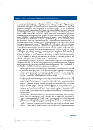 Quadro 8: Proibindo a publicidade televisiva para crianças: experiências nacionais


     Na Suécia, a proibição reduziu a exposição à publicidade dirigida às crianças. No entanto,
     os anunciantes argumentam que a experiência sueca indica que proibir a publicidade para
     crianças é um meio ineﬁcaz de desencorajar dietas não saudáveis; a obesidade na Suécia tem
     aumentado rapidamente desde a introdução da proibição em 1991.93 Porém, a proibição não
     eliminou por completo a exposição das crianças suecas à publicidade (nem a outras técnicas
     de marketing), uma vez que as propagandas dirigidas às crianças transmitidas em canais via
     satélite não são cobertas pela proibição.94, 95 Essa publicidade ‘trans-fronteira’ é permitida
     em conformidade com uma determinação da Corte de Justiça Européia (European Court of
     Justice – ECJ). Em 1993, o Ombudsman do Consumidor acusou o grupo editorial De Agostini
     de fazer publicidade diretamente às crianças. A publicidade, que era para uma revista, tinha
     sido transmitida num canal via satélite do Reino Unido e também via canal terrestre. De
     Agostini argumentou que a proibição era discriminatória contra empresas estrangeiras e que
     era uma barreira comercial injusta.96, 97 O caso foi levado à ECJ que, em 1997, determinou que
     a Suécia poderia aplicar sua proibição a transmissões de publicidade com origem na Suécia,
     mas não de publicidade originária em um outro estado membro. Embora a publicidade trans-
     fronteira continue, um caso mais recente também assegurou o direito da Suécia de proibir
     a publicidade para crianças em canais terrestres. Em 1997, a Indústrias de Brinquedos da
     Europa (Toy Industries of Europe - TIE), uma entidade industrial, apresentou uma acusação
     alegando que a proibição sueca restringia o trânsito livre de serviços publicitários dentro da
     UE.98 A CE suspendeu a acusação contra a Suécia em julho de 2003, numa ação descrita pela
     indústria publicitária como “desproporcional” e “surpreendente”.99, 100
     A proibição de publicidade para crianças no Quebec foi aprovada por uma Corte Suprema em
     1989. Contestada com base em que se opunha ao direito da livre expressão, a corte canadense
     descobriu que a proibição de fato não a limitava demasiadamente.101 Em vigor há mais de
     duas décadas, a proibição ocasionou as seguintes conseqüências:
         • Nenhuma publicidade de alimentos dirigida diretamente a crianças é veiculada durante
           os horários de audiência infantil (N. Delage, comunicação pessoal, 2003), sendo que a
           primeira empresa multada por contravenção às regras foi devido a uma propaganda de
           biscoitos doces durante a programação infantil.102 No entanto, as crianças ainda estão
           expostas à publicidade trans-fronteira dos Estados Unidos.
         • As crianças estão expostas a menos comerciais de cereais açucarados, o que tem sido
           associado à redução no consumo de tais cereais. A associação se baseia nas descobertas de
           um único estudo sobre a inﬂuência da proibição da publicidade nas escolhas alimentares
           infantis.103 Publicado em 1990, o estudo comparou o consumo de cereal por crianças
           usuárias da língua inglesa e francesa residentes na cidade de Montreal, no Quebec. As
           usuárias da língua inglesa, que podiam ver as publicidades trans-fronteira em inglês
           veiculadas dos Estados Unidos e, dessa forma, ﬁcarem expostas a um volume maior
           de publicidade, tinham mais cereais infantis em suas casas que as crianças usuárias da
           língua francesa.
         • Os anunciantes alteraram o conteúdo dos seus comerciais, em especial, fazendo com que
           o apelo às crianças pareça menos óbvio. De acordo com a SRO Padrões Publicitários do
           Canadá (Advertising Standards Canada – ASC), as propagandas agora têm maior proba-
           bilidade de serem direcionadas aos pais, com a intenção de levá-los a comprar o produto
           divulgado para seus ﬁlhos.104 Conforme o conselho de um advogado a anunciantes no
           Quebec: “Direcionem o conteúdo dos seus anúncios tanto para os pais quanto para as
           crianças, e evitem fazê-los apelar demais às crianças. No caso de uma marca de cereal,




                                                                                            CONTINUA



42   Marketing de alimentos para crianças: o cenário global das regulamentações
 