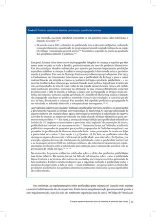 Quadro 8: Proibindo a publicidade televisiva para crianças: experiências nacionais


           por exemplo, isso pode signiﬁcar concentrar-se em questões como valor nutricional e
           impacto na saúde”.105
        • De acordo com a ASC, o dinheiro da publicidade tem se desviado do Quebec, reduzindo
          conseqüentemente a quantidade de programação infantil original em francês na região
          (N. Delage, comunicação pessoal, 2003).106 No entanto, a questão da queda na qualidade
          dos programas infantis é polêmica.107


    Em geral, há uma linha tênue entre as propagandas dirigidas às crianças e aquelas que têm
    como meta os pais ou toda a família, particularmente no caso de produtos alimentícios.
    Um dos principais desaﬁos enfrentados por aqueles que buscam implementar proibições
    especíﬁcas relativas a crianças é avaliar se uma propaganda é direcionada a elas e, portanto,
    sujeita à proibição. Um caso da Noruega ilustra esse problema apropriadamente. Em 1993,
    o Ombudsman do Consumidor determinou que a publicidade da Kellogg´s para o cereal
    matinal Smacks era dirigida a crianças e, portanto infringia a proibição publicitária – o co-
    mercial mostrava duas crianças que comiam Smacks num jardim e logo depois levantavam
    vôo, acompanhados de uma rã e nas costas de um grande pássaro branco, rumo a um castelo
    onde ganhavam presentes. Com base na aﬁrmação de que crianças diﬁcilmente compram
    produtos para o café da manhã, a Kellogg´s alegou que a propaganda se dirigia a toda a fa-
    mília, não estando, portanto, sujeita à proibição. O Conselho de Marketing avaliou o impacto
    da propaganda com base no produto, conteúdo e horário da veiculação, e concluiu que ela
    era, de fato, direcionada a crianças. Um mandato foi expedido proibindo a propaganda de
    ser veiculada na televisão destinada a telespectadores noruegueses.108, 109
    As evidências sugerem que qualquer restrição à publicidade televisiva incentiva os anunciantes
    a procurarem expandir as formas não tradicionais de marketing. O caso da publicidade de
    cigarros fornece um exemplo claro: após a introdução de restrições à publicidade de cigarros
    ao redor do mundo, as empresas têm cada vez mais adotado técnicas alternativas para pro-
    mover seus produtos.110, 111 Em 1999, a ameaça de uma proibição para publicidade infantil ano
    âmbito da UE inspirou os anunciantes a preverem uma ‘explosão’ de promoções de venda,
    publicidade na Internet e na imprensa escrita.112 Da mesma forma, na Tailândia, a indústria
    publicitária respondeu às propostas para proibir propagandas de ‘bebidas energéticas’ com
    previsões de proliferação de técnicas abaixo-da-linha, como promoções de venda em lojas
    e patrocínios de eventos 113 (ver seção 2.1.3; Quadro 12). De fato, as proibições existentes
    abrangem algumas formas não tradicionais de publicidade, mas não todas. No Quebec, por
    exemplo, algumas formas não tradicionais de publicidade, como a publicidade na Internet
    e as mensagens de texto SMS nos telefones celulares, são cobertas tecnicamente por regula-
    mentações existentes sobre a publicidade para crianças, mas o mesmo não acontece com as
    promoções de venda em lojas.114, 115, 116
    No momento, há poucas evidências publicadas sobre o efeito das proibições publicitárias
    nas dietas infantis. Da mesma forma, há falta de informações sobre como a publicidade
    trans-fronteira e as técnicas alternativas de marketing corrompem os efeitos potenciais de
    tais proibições. Embora estudos indiquem que a exposição reduzida à publicidade reduz o
    consumo de um produto, a falta de mais – e mais atualizadas – pesquisas sobre os efeitos das
    proibições publicitárias nos padrões alimentares permanece como uma lacuna signiﬁcativa
    de conhecimento.




      Nas Américas, as regulamentações sobre publicidade para crianças no Canadá estão sujeitas
a um nível relativamente alto de supervisão. Existe tanto a regulamentação governamental quanto a
auto-regulamentação, mas elas não são totalmente separadas uma da outra. O Código de Veiculação


                                                O regime regulatório global em torno do marketing de alimentos para criança   43
 