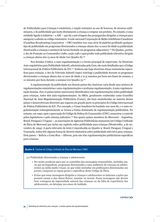 de Publicidades para Crianças é estatutário, e impõe restrições ao uso de bonecos, de técnicas subli-
minares, e de publicidade que incite diretamente a criança a comprar um produto. No entanto, é uma
entidade ligada à indústria – a ASC – que faz a pré-triagem das propagandas dirigidas a crianças para
assegurar a adesão ao código estatutário. A rede nacional Corporação de Rádio-teledifusão Canadense
(Canadian Broadcasting Corporation – CBC) também tem uma série de padrões proibindo qualquer
tipo de publicidade em programas direcionados a crianças abaixo dos 12 anos de idade (a publicidade
direcionada a crianças é aceitável de forma limitada em programas adjacentes).119 No Quebec, porém,
o Ato de Proteção ao Consumidor (1980, seção 248 e 249) proíbe toda publicidade televisiva dirigida
a crianças abaixo dos 13 anos de idade (ver Quadro 8).120
       Nos Estados Unidos, a auto-regulamentação é a forma principal de supervisão. As Diretrizes
Auto-regulatórias para Publicidade Infantil, administradas pela Caru, são mais detalhadas que o Código
Internacional de Prática Publicitária da ICC.121 Embora não haja diretrizes éticas estatutárias especí-
ﬁcas para crianças, o Ato da Televisão Infantil (1990) restringe a publicidade durante os programas
direcionados a crianças abaixo dos 12 anos de idade a 10,5 minutos por hora nos ﬁnais de semana, e
12 minutos por hora durante a semana (ver Quadro 3).122
       A regulamentação da publicidade nos demais países das Américas varia desde uma mistura de
regulamentações estatutárias e auto-regulamentações a nenhuma regulamentação. A auto-regulamen-
tação domina. Dos 10 países latino-americanos identiﬁcados com regulamentações sobre publicidade
para crianças, todos têm auto-regulamentações. As SROs, geralmente conhecidas como Conselho
Nacional de Auto-Regulamentação Publicitária (Conar), são bem estabelecidas na maioria desses
países e desenvolveram diretrizes que seguem em grande parte os princípios do Código Internacional
de Prática Publicitária da ICC. Por exemplo, o Conar brasileiro foi fundado nos anos 80, e a auto-re-
gulamentação subseqüentemente se tornou a forma dominante de regulamentação publicitária. No
entanto, em 1990, após a aprovação do Código de Defesa do Consumidor (CDC), aumentou o controle
pelos legisladores e pelo sistema judiciário.123 Em quatro países membros do Mercosul – Argentina,
Brasil, Paraguai e Uruguai –, as associações de Agências Publicitárias assinaram um Código Uniﬁcado
de Ética do Mercosul que inclui um capítulo sobre publicidade para crianças (Montevidéu, 4 de no-
vembro de 1994). A parte relevante do texto é reproduzida no Quadro 9. Brasil, Paraguai, Uruguai e
Venezuela, todos têm alguma forma de diretriz estatutária sobre publicidade televisiva para crianças.
Dois países – Bolívia e Costa Rica – diferem, pois não têm regulamentações publicitárias especíﬁcas
para crianças.



 Quadro 9: Trechos do Código Uniﬁcado de Ética do Mercosul (1994)


     3.2 Publicidade direcionada a crianças e adolescentes
           • Ser muito prudente para que os conteúdos das mensagens transmitidas, incluídas em,
             ou que acompanhem, programas direcionados a uma audiência de crianças ou adoles-
             centes na mídia áudio-visual, ou que estão incluídas em publicações direcionadas aos
             jovens, cumpram as regras gerais e especíﬁcas deste Código de Ética.
           • Evitar que essas mensagens dirigidas a crianças e adolescentes os induzam a ações que
             possam causar a eles danos físicos, mentais ou morais. Essas mensagens não devem
             tirar vantagens da ingenuidade natural das crianças ou da falta de experiência dos
             adolescentes, ou deturpar seu senso de lealdade.




                                                                                          CONTINUA



44     Marketing de alimentos para crianças: o cenário global das regulamentações
 