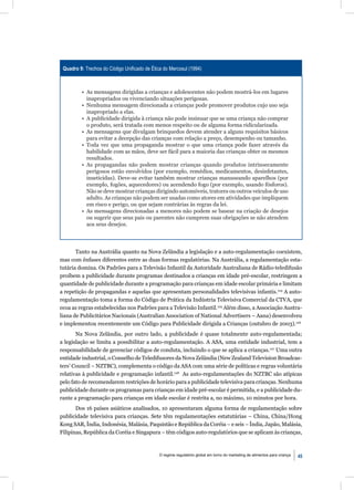 Quadro 9: Trechos do Código Uniﬁcado de Ética do Mercosul (1994)



         • As mensagens dirigidas a crianças e adolescentes não podem mostrá-los em lugares
           inapropriados ou vivenciando situações perigosas.
         • Nenhuma mensagem direcionada a crianças pode promover produtos cujo uso seja
           inapropriado a elas.
         • A publicidade dirigida à criança não pode insinuar que se uma criança não comprar
           o produto, será tratada com menos respeito ou de alguma forma ridicularizada.
         • As mensagens que divulgam brinquedos devem atender a alguns requisitos básicos
           para evitar a decepção das crianças com relação a preço, desempenho ou tamanho.
         • Toda vez que uma propaganda mostrar o que uma criança pode fazer através da
           habilidade com as mãos, deve ser fácil para a maioria das crianças obter os mesmos
           resultados.
         • As propagandas não podem mostrar crianças quando produtos intrinsecamente
           perigosos estão envolvidos (por exemplo, remédios, medicamentos, desinfetantes,
           inseticidas). Deve-se evitar também mostrar crianças manuseando aparelhos (por
           exemplo, fogões, aquecedores) ou acendendo fogo (por exemplo, usando fósforos).
           Não se deve mostrar crianças dirigindo automóveis, tratores ou outros veículos de uso
           adulto. As crianças não podem ser usadas como atores em atividades que impliquem
           em risco e perigo, ou que sejam contrárias às regras da lei.
         • As mensagens direcionadas a menores não podem se basear na criação de desejos
           ou sugerir que seus pais ou parentes não cumprem suas obrigações se não atendem
           aos seus desejos.



       Tanto na Austrália quanto na Nova Zelândia a legislação e a auto-regulamentação coexistem,
mas com ênfases diferentes entre as duas formas regulatórias. Na Austrália, a regulamentação esta-
tutária domina. Os Padrões para a Televisão Infantil da Autoridade Australiana de Rádio-teledifusão
proíbem a publicidade durante programas destinados a crianças em idade pré-escolar, restringem a
quantidade de publicidade durante a programação para crianças em idade escolar primária e limitam
a repetição de propagandas e aquelas que apresentam personalidades televisivas infantis.124 A auto-
regulamentação toma a forma do Código de Prática da Indústria Televisiva Comercial da CTVA, que
ecoa as regras estabelecidas nos Padrões para a Televisão Infantil.125 Além disso, a Associação Austra-
liana de Publicitários Nacionais (Australian Association of National Advertisers – Aana) desenvolveu
e implementou recentemente um Código para Publicidade dirigida a Crianças (outubro de 2003).126
       Na Nova Zelândia, por outro lado, a publicidade é quase totalmente auto-regulamentada;
a legislação se limita a possibilitar a auto-regulamentação. A ASA, uma entidade industrial, tem a
responsabilidade de gerenciar códigos de conduta, incluindo o que se aplica a crianças.127 Uma outra
entidade industrial, o Conselho de Teledifusores da Nova Zelândia (New Zealand Television Broadcas-
ters’ Council – NZTBC), complementa o código da ASA com uma série de políticas e regras voluntária
relativas à publicidade e programação infantil.128 As auto-regulamentações do NZTBC são atípicas
pelo fato de recomendarem restrições de horário para a publicidade televisiva para crianças. Nenhuma
publicidade durante os programas para crianças em idade pré-escolar é permitida, e a publicidade du-
rante a programação para crianças em idade escolar é restrita a, no máximo, 10 minutos por hora.
       Dos 16 países asiáticos analisados, 10 apresentaram alguma forma de regulamentação sobre
publicidade televisiva para crianças. Sete têm regulamentações estatutárias – China, China/Hong
Kong SAR, Índia, Indonésia, Malásia, Paquistão e República da Coréia – e seis – Índia, Japão, Malásia,
Filipinas, República da Coréia e Singapura – têm códigos auto-regulatórios que se aplicam às crianças,



                                             O regime regulatório global em torno do marketing de alimentos para criança   45
 