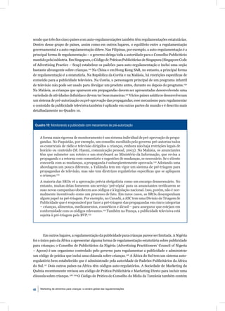 sendo que três dos cinco países com auto-regulamentações também têm regulamentações estatutárias.
Dentro desse grupo de países, assim como em outros lugares, o equilíbrio entre a regulamentação
governamental e a auto-regulamentação difere. Nas Filipinas, por exemplo, a auto-regulamentação é a
principal forma de regulamentação – o governo delega toda a autoridade para o Conselho Publicitário
mantido pela indústria. Em Singapura, o Código de Práticas Publicitárias de Singapura (Singapore Code
of Advertising Practice – Scap) estabelece os padrões para auto-regulamentação e inclui uma seção
bastante abrangente sobre crianças.129 Na China e em Hong Kong SAR, no entanto, a principal forma
de regulamentação é a estatutária. Na República da Coréia e na Malásia, há restrições especíﬁcas de
conteúdo para a publicidade televisiva. Na Coréia, o personagem principal de um programa infantil
de televisão não pode ser usado para divulgar um produto antes, durante ou depois do programa.130
Na Malásia, as crianças que aparecem em propagandas devem ser apresentadas desenvolvendo uma
variedade de atividades deﬁnidas e devem ter boas maneiras.131 Vários países asiáticos desenvolveram
um sistema de pré-autorização ou pré-aprovação das propagandas; esse mecanismo para regulamentar
o conteúdo da publicidade televisiva também é aplicado em outras partes do mundo e é descrito mais
detalhadamente no Quadro 10.



 Quadro 10: Monitorando a publicidade com mecanismos de pré-autorização


     A forma mais rigorosa de monitoramento é um sistema individual de pré-aprovação de propa-
     gandas. No Paquistão, por exemplo, um conselho escolhido pelo governo pré-autoriza todos
     os comerciais de rádio e televisão dirigidos a crianças, embora não haja restrições legais de
     horário ou conteúdo (M. Hasmi, comunicação pessoal, 2003). Na Malásia, os anunciantes
     têm que submeter um roteiro e um storyboard ao Ministério da Informação, que revisa a
     propaganda e a retorna com comentário e sugestões de mudanças, se necessário. Se o cliente
     concorda com as mudanças, a propaganda é subseqüentemente aprovada.132 Adotando uma
     abordagem um pouco diferente, a Tailândia tem em vigor um sistema de pré-triagem para
     propagandas de televisão, mas não tem diretrizes regulatórias especíﬁcas que se apliquem
     a crianças.133
     A maioria das SROs vê a aprovação prévia obrigatória como um encargo desnecessário. No
     entanto, muitas delas fornecem um serviço ‘pré-cópia’ para os anunciantes veriﬁcarem se
     suas novas campanhas obedecem aos códigos e à legislação nacional. Isso, porém, não é nor-
     malmente incentivado como um processo de fato. Em raros casos, as SROs desempenham
     algum papel na pré-triagem. Por exemplo, no Canadá, a ASC tem uma Divisão de Triagem de
     Publicidade que é responsável por fazer a pré-triagem das propagandas em cinco categorias
     – crianças, alimentos, medicamentos, cosméticos e álcool – para assegurar que estejam em
     conformidade com os códigos relevantes.134 Também na França, a publicidade televisiva está
     sujeita à pré-triagem pela BVP.135




       Em outros lugares, a regulamentação da publicidade para crianças parece ser limitada. A Nigéria
foi o único país da África a apresentar alguma forma de regulamentação estatutária sobre publicidade
para crianças; o Conselho de Publicitários da Nigéria (Advertising Practitioners’ Council of Nigeria
– Apcon) é um organismo controlado pelo governo para regulamentar a publicidade e administrar
um código de prática que inclui uma cláusula sobre crianças.136 A África do Sul tem um sistema auto-
regulatório bem estabelecido que é administrado pela autoridade de Padrões Publicitários da África
do Sul.137 Dois outros países na África têm códigos auto-regulatórios. A Sociedade de Marketing do
Quênia recentemente revisou seu código de Prática Publicitária e Marketing Direto para incluir uma
cláusula sobre crianças.138, 139 O Código de Prática do Conselho da Mídia da Tanzânia também contém


46   Marketing de alimentos para crianças: o cenário global das regulamentações
 