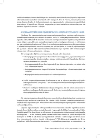 uma cláusula sobre crianças. Moçambique está atualmente desenvolvendo um código auto-regulatório
sobre publicidade, que incluirá uma cláusula sobre crianças (A. Alves da Fonseca, comunicação pessoal,
2003). Entre os Estados do Golfo, nenhum país com regulamentações estatutárias sobre publicidade
para crianças foi identiﬁcado. Algumas propagandas pré-autorizadas foram encontradas, mas não
diretrizes especíﬁcas relativas a crianças.


      2.1.3 REGULAMENTAÇÕES SOBRE PUBLICIDADE TELEVISIVA ESPECÍFICAS PARA ALIMENTOS E SAÚDE

       Nenhuma das regulamentações nacionais analisadas proíbe ou restringe explicitamente a
publicidade de alimentos para crianças. No entanto, 22 dos 73 países pesquisados têm uma cláusula
especíﬁca sobre publicidade de alimentos inserida em suas regulamentações vigentes sobre publicidade
ou um código à parte, diferente das regulamentações relativas às alegações de saúde ou nutricionais,
que rege a publicidade de alimentos (Tabela 5). As regulamentações dessa natureza são estatutárias em
11 países e auto-regulatórias em outros 10 países; um país tem ambas as formas de regulamentação.
Em 13 países, a cláusula sobre alimentos está inserida numa seção especíﬁca sobre publicidade para
crianças ou se refere especiﬁcamente a crianças.
      De forma geral, o objetivo de incorporar uma cláusula sobre alimento é:
       • Evitar propagandas que promovam dietas não saudáveis (15 países), especialmente quando
         essas propagandas são direcionadas a crianças (10 dos 15 países). O fraseado das diretrizes
         varia entre os países, por exemplo:
         – As propagandas não devem dar a impressão de que doces, refrigerantes, etc. podem subs-
           tituir uma refeição regular.
         – As propagandas devem, em geral, incentivar dietas saudáveis, e desencorajar dietas não
           saudáveis.
         – As propagandas não devem incentivar o consumo excessivo.


       • Proibir propagandas enganosas de alimentos no que se refere ao seu valor nutricional e
         outras propriedades (oito países) – não inclui regulamentações sobre alegações de saúde e
         nutricionais.
       • Promover boa higiene dental entre as crianças (três países). Em dois países, para associar os
         produtos com limpeza dental, uma escova de dentes deve ser mostrada como um pictograma
         em propagandas impressas de doces.


       Na maioria dos países, não está claro como essas diretrizes são aplicadas, interpretadas e co-
locadas em vigor, embora as experiências dos Estados Unidos forneçam vários exemplos de como a
sanção de auto-regulamentações pode inﬂuenciar o conteúdo de algumas propagandas direcionadas
a crianças (Quadro 11).
       Algumas regulamentações sobre publicidade televisiva contêm cláusulas especíﬁcas relativas
à saúde. Como já observado, a proteção da saúde é o princípio do Código Internacional de Prática
Publicitária da ICC e, dessa forma, se reﬂete numa série de sistemas regulatórios nacionais baseados
no código da ICC. As leis nacionais podem também incluir uma cláusula de saúde. O Artigo 12 das
Instruções da TVWF da UE aﬁrma que “a publicidade televisiva e a tele-compra não devem incen-
tivar comportamentos nocivos à saúde ou à segurança”.170 Na China, as propagandas não devem
prejudicar a saúde física e mental dos menores.171 A publicidade que encoraja os consumidores a se



                                         O regime regulatório global em torno do marketing de alimentos para criança   47
 