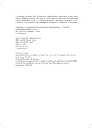 A versão em português deste documento é uma publicação conjunta da Agência Nacio-
nal de Vigilância Sanitária (Anvisa) e da Organização Pan-Americana da Saúde/Orga-
nização Mundial da Saúde (OPAS/OMS) no marco de Termo de Cooperação nº 37 –
Projeto de “Fortalecimento da Regulação de Rotulagem e Propaganda de Alimentos”.


Organização Pan-Americana da Saúde/Organização Mundial da Saúde – OPAS/OMS
Setor de Embaixadas Norte, Lote 19
Cep: 70800-400, Brasília/DF – Brasil
www.opas.org.br


Agência Nacional de Vigilância Sanitária
SEPN 515, Bl.B - Edifício Ômega
Cidade: Brasília/DF - Brasil
CEP: 70.770-502
Tel.: (61) 448-1000
www.anvisa.gov.br


Edição em Português:
Capa e Projeto Gráﬁco: Camila Burns e Rogério Reis - Assessoria de Divulgação e Comunicação
Social (Ascom-Anvisa)
Tradução: Gladys Quevedo Camargo
Revisão Técnica: Renata de Araujo Ferreira (Anvisa) e Zuleica Portela Albuquerque (OPAS/OMS)
Revisão do Texto: Ana Beatriz Marinho de Noronha - Ensp-Fiocruz (Ascom-Anvisa);
Diagramação: TDA Brasil
 