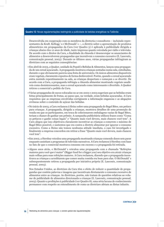 Quadro 12: Novas regulamentações restringindo a publicidade de bebidas energéticas na Tailândia


      Desenvolvida em cooperação com os membros da diretoria e consultores – incluindo repre-
      sentantes da Kraft, Kellogg´s e McDonald´s –, a diretriz sobre a apresentação de produtos
      alimentícios em propagandas da Caru (ver Quadro 5) é aplicada à publicidade dirigida a
      crianças abaixo dos 12 anos de idade, tanto impressa quanto veiculada por rádio e televisão.
      De acordo com o diretor da Caru, a ﬁnalidade da cláusula é desencorajar os anunciantes de
      alimentos a desenvolverem propagandas que incentivem o consumo excessivo (E. Lascoutx,
      comunicação pessoal, 2003). Durante os últimos anos, várias propagandas infringiram as
      diretrizes com as seguintes conseqüências:
     • Em abril de 2003, a Quaker, unidade da PepsiCo Bebidas & Alimentos, lançou uma propagan-
       da de um cereal açucarado. A propaganda mostrava crianças sentadas numa sala, entediadas,
       durante o que obviamente parecia uma festa de aniversário. Os únicos alimentos disponíveis
       eram vegetais, claramente expostos de forma desfavorável. Porém, quando o cereal açucarado
       entra zunindo repentinamente na sala, as crianças despertam e começam a se divertir. De
       acordo com a Caru, a propaganda infringia a cláusula alimentar mostrando vegetais saudá-
       veis como desinteressantes, mas o cereal açucarado como interessante e divertido. A Quaker
       retirou o comercial a pedido da Caru.
     • Várias propagandas de sucos colocadas no ar em 2002 e 2003 sugeriam que as bebidas eram
       feitas principalmente de frutas, ao passo que, na verdade, eram bebidas açucaradas. A Caru
       requisitou que as empresas envolvidas corrigissem a informação enganosa e as alegações
       errôneas sobre o conteúdo de açúcar das bebidas.
     • No início de 2003, a Caru reclamou à Heinz sobre uma propaganda do Bagel Bites, um petisco
       para crianças. A propaganda, dirigida a crianças, mostrava detalhes de uma promoção de
       venda em que os participantes, em troca de colecionarem embalagens vazias de Bagel Bites,
       teriam a chance de ganhar um prêmio. A campanha publicitária utilizou frases como “Coma
       os petiscos e ganhe coisas legais” e “Quanto mais você devora, mais chances você tem”. A
       Caru alegou que isso objetivava claramente incentivar as crianças a comerem o máximo de
       Bagel Bites possível, e sustentou que era contra a diretriz alimentar por ignorar o consumo
       excessivo. Como a Heinz não tomou nenhuma atitude imediata, o caso foi investigado e
       ﬁnalmente a empresa concordou em retirar a frase “Quanto mais você devora, mais chances
       você tem”.
     • Em 2002, a Hershey veiculou uma propaganda mostrando crianças comendo doces sem parar
       enquanto assistiam a programas de televisão sucessivos. A Caru reclamou à Hershey com base
       no fato de que o comercial mostrava consumo em excesso e a propaganda foi retirada.
     • Alguns anos atrás, o McDonald´s veiculou uma propaganda com a chamada “Refeições
       maiores para você que é maior” (Bigger food for a bigger you) seu objetivo era atrair crianças
       mais velhas para suas refeições maiores. A Caru reclamou, dizendo que a propaganda incen-
       tivava as crianças a acreditarem que comer muita comida era bom para elas. O McDonald´s
       subsequentemente retirou a propaganda por iniciativa própria (E. Lascoutx, comunicação
       pessoal, 2003).
      Nos Estados Unidos, as diretrizes da Caru têm o efeito de reduzir a quantidade de propa-
      gandas que contém palavras e imagens que incentivam diretamente o consumo excessivo de
      alimentos entre as crianças. As diretrizes, porém, não tratam de questões relativas ao volu-
      me de publicidade de alimentos direcionada a crianças (E. Lascoutx, comunicação pessoal,
      2003). Quanto a proibições à publicidade (ver Quadro 8), uma séria lacuna de conhecimento
      permanece com respeito ao entendimento de como as diretrizes afetam as dietas infantis.




                                                                                                   CONTINUA



56    Marketing de alimentos para crianças: o cenário global das regulamentações
 