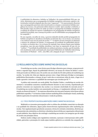 A publicidade de alimentos e bebidas na Tailândia é da responsabilidade FDA que, em
     2002, determinou que as propagandas de bebidas energéticas estivessem sujeitas a de-
     terminadas restrições alegando que elas eram “enganosas”.174 Os representantes disseram
     que as propagandas pareciam estar incentivando as crianças a consumirem bebidas ener-
     géticas em excesso, com potenciais efeitos danosos à saúde. Após consultar a indústria, a
     FDA decidiu exigir um alerta de saúde em todas as propagandas de bebidas energéticas.
     A exibição de estrelas do esporte e trabalhadores em propagandas de bebidas energéticas
     também foi proibida, mas a ameaça de proibir o uso de celebridades nas propagandas não
     foi cumprida.175
     No ano seguinte, em julho de 2003, o governo tailandês decidiu proibir propagandas de
     bebidas energéticas (e alcoólicas) veiculadas na televisão das 17 às 22 horas, nos cinemas
     e em outdoors num raio de 500m de escolas.176, 177 O objetivo de tais restrições era diminuir
     o número de acidentes de trânsito. O componente da proibição da publicidade televisi-
     va relativo ao horário das 17 às 22 horas foi rejeitado uma semana depois para bebidas
     energéticas, mas não para bebidas alcoólicas, com base no argumento de que ele era
     “confuso”.178 A proibição da publicidade em outdoors próximos a escolas, que foi mantida,
     está atualmente sendo contestada pela Associação Publicitária da Tailândia (Advertising
     Association of Thailand – AAT) , uma SRO, sob a alegação de que é “irracional”.179




2.2 REGULAMENTAÇÕES SOBRE MARKETING EM ESCOLAS
       O marketing nas escolas, como técnica para divulgar alimentos para crianças, ocupa provavel-
mente o segundo lugar, depois da publicidade televisiva, em termos de volume de debate e contro-
vérsia provocado nos últimos anos. De acordo com um estudo da CE sobre práticas de marketing nas
escolas, “as escolas são vistas por algumas pessoas como o lugar ideal para divulgar as mensagens
publicitárias direcionadas a crianças, já que é onde elas se concentram; além do mais, o lugar em si
tende a garantir o interesse e a qualidade das mensagens que circulam por lá”.180
       A prática está crescendo em escala global. Nos Estados Unidos, o marketing em escolas ele-
mentares e secundárias aumentou consideravelmente durante os anos noventa, impulsionado por
pressões crescentes nos orçamentos das escolas e na crescente atratividade do mercado jovem.181
O marketing nas escolas também vem aumentando na Europa, e é amplamente utilizado em todo o
mundo em desenvolvimento.182 As empresas alimentícias são uma parte bastante visível desse esforço
publicitário especíﬁco.183 As técnicas usadas incluem marketing direto (sinalização visual), marketing
indireto (patrocínio de materiais educacionais) e venda de produtos.


      2.2.1 TIPO E PROPÓSITO DAS REGULAMENTAÇÕES SOBRE O MARKETING EM ESCOLAS

      Reﬂetindo as crescentes preocupações sobre os efeitos das atividades comerciais na educação
e na qualidade dos alimentos, alguns países desenvolveram regulamentações sobre marketing nas
escolas. Tais regulamentações geralmente assumem a forma de restrições estatutárias, diretrizes go-
vernamentais não estatutárias ou diretrizes voluntárias desenvolvidas por organizações educacionais
ou pela indústria. Seus objetivos são restringir o marketing nas escolas e/ou assegurar que ele esteja
de acordo com princípios éticos.
      Embora muitos códigos auto-regulatórios existentes, nacionais e internacionais sobre publi-
cidade, patrocínio e promoções de venda sejam também aplicáveis ao conteúdo das campanhas de



                                          O regime regulatório global em torno do marketing de alimentos para criança   57
 