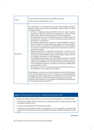 As promoções de venda não são permitidas nas escolas.
 Vietnã
                              Artigo 185 da Lei Comercial de 1997.203


                              Os anunciantes e comerciantes devem seguir determinados princípios
                              quando tratarem de patrocínios envolvendo escolas, creches, etc. Esses
                              princípios incluem:
                               • O nome e a logomarca do patrocinador devem ser usados modera-
                                 damente nos materiais instrucionais, brinquedos e outros materiais
                                 patrocinados. Esses materiais não devem conter propagandas.
                               • Os pais devem dar seu consentimento para que crianças pequenas
                                 participem de atividades e eventos instrucionais promovidos por
                                 anunciantes e comerciantes.
                               • Os materiais instrucionais, o ensino ou outras atividades não devem
                                 incitar diretamente ou indiretamente as crianças ou jovens a compra-
                                 rem ou usarem os produtos dos patrocinadores ou outros produtos
                                 ou serviços. Isso inclui apelos aos pais para comprarem ou usarem o
                                 produto em questão.
                               • Aﬁrmações incluídas em materiais instrucionais, no ensino ou em
                                 outras atividades que possam dar a entender que os bens e serviços
 Dinamarca
                                 oferecidos por determinadas empresas são melhores ou piores devem
                                 ser evitadas e, pelo menos, ser documentadas.
                               • A autoridade dos professores e da escola/instituição não deve transmitir
                                 a impressão às crianças, aos jovens e pais de que as crianças ou os jovens
                                 serão menos privilegiados ou serão desrespeitados ou ridicularizados
                                 se não comparem ou usarem o produto ou os serviços vendidos pelos
                                 patrocinadores ou outros.
                               • As crianças, os jovens e os professores devem ser livres para avaliar os
                                 patrocinadores e seus produtos criticamente.

                              O marketing nas escolas e nas creches (pendurar cartazes, distribuir pan-
                              ﬂetos, dar amostras) só deve ocorrer se a diretoria ou a administração da
                              instituição tiver dado sua permissão. O marketing na forma de amostras
                              e similares não deve ser feito diretamente às crianças ou aos jovens.
                              Diretrizes sobre Crianças, Jovens e Práticas de Marketing do Ombudsman
                              do Consumidor (agosto de 1998)204, 205




 Quadro 14: Trechos do Decreto No. 21217 de 1º. de abril de 2002, Rio de Janeiro, Brasil231

     O prefeito da cidade do Rio de Janeiro no uso de suas atribuições legais e considerando que:
     • a Prefeitura da Cidade do Rio de Janeiro tem a missão de garantir a atenção integral à saúde
       da criança em idade escolar;
     • a escola é um espaço favorável à promoção da saúde;
     • o Programa de Alimentação Escolar visa atender não só as necessidades nutricionais das
       crianças em idade escolar, mas também estimulá-las à adoção de hábitos alimentares saudá-
       veis;

                                                                                                   CONTINUA



60    Marketing de alimentos para crianças: o cenário global das regulamentações
 