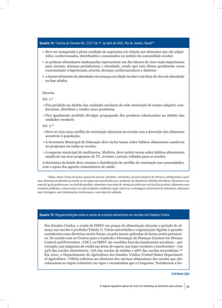 Quadro 14: Trechos do Decreto No. 21217 de 1º. de abril de 2002, Rio de Janeiro, Brasil231

    • deve ser assegurada a plena condição de segurança em relação aos alimentos que são adqui-
      ridos, confeccionados, distribuídos e consumidos no âmbito da comunidade escolar;
    • as práticas alimentares inadequadas representam um dos fatores de risco mais importantes
      para anemia, doenças periodontais e obesidade, sendo que esta última geralmente cursa
      concomitante à hipertensão arterial, doenças cardiovasculares e diabetes;
    • o desenvolvimento da obesidade em crianças em idade escolar é um fator de risco de obesidade
      na fase adulta;


    Decreta
    Art. 1.º
    • Fica proibido no âmbito das unidades escolares da rede municipal de ensino adquirir, con-
      feccionar, distribuir e vender esses produtosa.
    • Fica igualmente proibido divulgar propaganda dos produtos relacionados no âmbito das
      unidades escolares.
    Art. 2.º
    • Deve-se criar uma cartilha de orientação alimentar às escolas com a descrição dos alimentos
      acessíveis à população;
    • A Secretaria Municipal de Educação deve inclui temas sobre hábitos alimentares saudáveis
      no programa em todas as escolas;
    • A empresa municipal de multimeios, Multirio, deve incluir temas sobre hábitos alimentares
      saudáveis em seus programas de TV, revistas e jornais voltados para as escolas;
    A Secretaria da Saúde deve orientar a distribuição da cartilha de orientação nas comunidades,
    com o apoio dos agentes comunitários de saúde.

        a
         Balas, doces à base de goma, gomas de mascar, pirulitos, caramelos, pó para preparo de refresco, refrigerantes, qual-
quer alimento produzido na escola ou em lugar não autorizado para produção de alimentos, bebidas alcoólicas, alimentos com
mais de 3g de gordura por 100 kcal do produto, alimentos com mais de 160mg de sódio por 100 kcal do produto, alimentos com
corantes artiﬁciais, conservantes ou anti-oxidantes artiﬁciais (após observar a rotulagem nutricional do alimento), alimentos
sem rotulagem, sem informações nutricionais e sem data de validade.




 Quadro 15: Regulamentações sobre a venda de produtos alimentícios em escolas nos Estados Unidos


     Nos Estados Unidos, a venda de FMNV em praças de alimentação durante o período do al-
     moço nas escolas é proibida (Tabela 7). Várias autoridades e organizações ligadas à questão
     consideram essas diretrizes muito fracas, ou pelo menos aplicadas de forma muito permissi-
     va. De acordo com os Centros para o Controle e Prevenção de Doenças (Centers for Disease
     Control and Prevention - CDC), os FMNV são vendidos fora das lanchonetes escolares – por
     exemplo, nas máquinas de venda nas áreas de espera, nas lojas escolares e lanchonetes – em
     43% das escolas elementares, 73% das escolas de médias e 98% das escolas secundárias.232
     Em 2001, o Departamento de Agricultura dos Estados Unidos (United States Department
     of Agriculture - USDA) solicitou aos diretores dos serviços alimentares das escolas que eles
     colocassem as regras existentes em vigor e recomendou que o Congresso “fortalecesse a lin-


                                                                                                                    CONTINUA



                                                   O regime regulatório global em torno do marketing de alimentos para criança   61
 