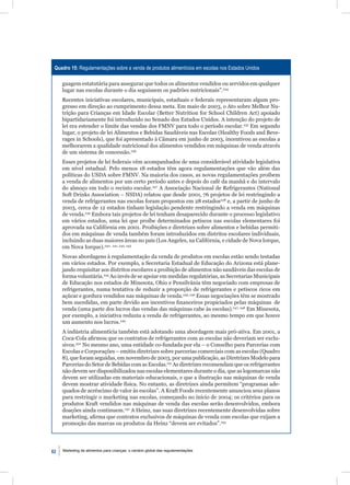 Quadro 15: Regulamentações sobre a venda de produtos alimentícios em escolas nos Estados Unidos

     guagem estatutária para assegurar que todos os alimentos vendidos ou servidos em qualquer
     lugar nas escolas durante o dia seguissem os padrões nutricionais”.234
     Recentes iniciativas escolares, municipais, estaduais e federais representaram algum pro-
     gresso em direção ao cumprimento dessa meta. Em maio de 2003, o Ato sobre Melhor Nu-
     trição para Crianças em Idade Escolar (Better Nutrition for School Children Act) apoiado
     bipartidariamente foi introduzido no Senado dos Estados Unidos. A intenção do projeto de
     lei era estender o limite das vendas dos FMNV para todo o período escolar.235 Em segundo
     lugar, o projeto de lei Alimentos e Bebidas Saudáveis nas Escolas (Healthy Foods and Beve-
     rages in Schools), que foi apresentado à Câmara em junho de 2003, incentivou as escolas a
     melhorarem a qualidade nutricional dos alimentos vendidos em máquinas de venda através
     de um sistema de concessão.236
     Esses projetos de lei federais vêm acompanhados de uma considerável atividade legislativa
     em nível estadual. Pelo menos 18 estados têm agora regulamentações que vão além das
     políticas do USDA sobre FMNV. Na maioria dos casos, as novas regulamentações proíbem
     a venda de alimentos por um certo período antes e depois do café da manhã e do intervalo
     do almoço em todo o recinto escolar.237 A Associação Nacional de Refrigerantes (National
     Soft Drinks Association – NSDA) relatou que desde 2001, 76 projetos de lei restringindo a
     venda de refrigerantes nas escolas foram propostos em 28 estados238 e, a partir de junho de
     2003, cerca de 12 estados tinham legislação pendente restringindo a venda em máquinas
     de venda.239 Embora tais projetos de lei tenham desaparecido durante o processo legislativo
     em vários estados, uma lei que proíbe determinados petiscos nas escolas elementares foi
     aprovada na Califórnia em 2001. Proibições e diretrizes sobre alimentos e bebidas permiti-
     dos em máquinas de venda também foram introduzidos em distritos escolares individuais,
     incluindo as duas maiores áreas no país (Los Angeles, na Califórnia, e cidade de Nova Iorque,
     em Nova Iorque).240, 241, 242, 243
     Novas abordagens à regulamentação da venda de produtos em escolas estão sendo testadas
     em vários estados. Por exemplo, a Secretaria Estadual de Educação do Arizona está plane-
     jando requisitar aos distritos escolares a proibição de alimentos não saudáveis das escolas de
     forma voluntária.244 Ao invés de se apoiar em medidas regulatórias, as Secretarias Municipais
     de Educação nos estados de Minesota, Ohio e Pensilvânia têm negociado com empresas de
     refrigerantes, numa tentativa de reduzir a proporção de refrigerantes e petiscos ricos em
     açúcar e gordura vendidos nas máquinas de venda.245, 246 Essas negociações têm se mostrado
     bem sucedidas, em parte devido aos incentivos ﬁnanceiros propiciados pelas máquinas de
     venda (uma parte dos lucros das vendas das máquinas cabe às escolas).247, 248 Em Minesota,
     por exemplo, a iniciativa reduziu a venda de refrigerantes, ao mesmo tempo em que houve
     um aumento nos lucros.249
     A indústria alimentícia também está adotando uma abordagem mais pró-ativa. Em 2001, a
     Coca-Cola aﬁrmou que os contratos de refrigerantes com as escolas não deveriam ser exclu-
     sivos.250 No mesmo ano, uma entidade co-fundada por ela – o Conselho para Parcerias com
     Escolas e Corporações – emitiu diretrizes sobre parcerias comerciais com as escolas (Quadro
     8), que foram seguidas, em novembro de 2003, por uma publicação, as Diretrizes Modelo para
     Parcerias do Setor de Bebidas com as Escolas.251 As diretrizes recomendam que os refrigerantes
     não devem ser disponibilizados nas escolas elementares durante o dia, que as logomarcas não
     devem ser utilizadas em materiais educacionais, e que a ilustração nas máquinas de venda
     devem mostrar atividade física. No entanto, as diretrizes ainda permitem “programas ade-
     quados de acréscimo de valor às escolas”. A Kraft Foods recentemente anunciou seus planos
     para restringir o marketing nas escolas, começando no início de 2004; os critérios para os
     produtos Kraft vendidos nas máquinas de venda das escolas serão desenvolvidos, embora
     doações ainda continuem.252 A Heinz, nas suas diretrizes recentemente desenvolvidas sobre
     marketing, aﬁrma que contratos exclusivos de máquinas de venda com escolas que exijam a
     promoção das marcas ou produtos da Heinz “devem ser evitados”.253




62   Marketing de alimentos para crianças: o cenário global das regulamentações
 