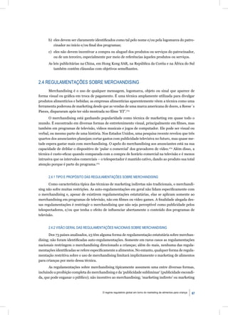 b) eles devem ser claramente identiﬁcados como tal pelo nome e/ou pela logomarca do patro-
         cinador no início e/ou ﬁnal dos programas;
      c) eles não devem incentivar a compra ou aluguel dos produtos ou serviços do patrocinador,
         ou de um terceiro, especialmente por meio de referências àqueles produtos ou serviços.
      As leis publicitárias na China, em Hong Kong SAR, na República da Coréia e na África do Sul
         também contêm cláusulas com objetivos semelhantes.


2.4 REGULAMENTAÇÕES SOBRE MERCHANDISING
      Merchandising é o uso de qualquer mensagem, logomarca, objeto ou sinal que aparece de
forma visual ou gráﬁca em troca de pagamento. É uma técnica amplamente utilizada para divulgar
produtos alimentícios e bebidas; as empresas alimentícias aparentemente vêem a técnica como uma
ferramenta poderosa de marketing desde que as vendas de uma marca americana de doces, a Reese´s
Pieces, dispararam após ter sido mostrada no ﬁlme ‘ET’.273
       O merchandising está ganhando popularidade como técnica de marketing em quase todo o
mundo. É encontrado em diversas formas de entretenimento visual, principalmente em ﬁlmes, mas
também em programas de televisão, vídeos musicais e jogos de computador. Ele pode ser visual ou
verbal, ou mesmo parte de uma história. Nos Estados Unidos, uma pesquisa recente revelou que três
quartos dos anunciantes planejam cortar gastos com publicidade televisiva no futuro, mas quase me-
tade espera gastar mais com merchandising. O apelo do merchandising aos anunciantes está na sua
capacidade de driblar o dispositivo de ‘pular o comercial’ dos gravadores de vídeo.274 Além disso, a
técnica é custo-eﬁcaz quando comparada com a compra de horário comercial na televisão e é menos
intrusiva que os intervalos comerciais – o telespectador é mantido cativo, dando ao produto sua total
atenção porque é parte do programa.275


      2.4.1 TIPO E PROPÓSITO DAS REGULAMENTAÇÕES SOBRE MERCHANDISING

       Como característica típica das técnicas de marketing indiretas não tradicionais, o merchandi-
sing não sofre muitas restrições. As auto-regulamentações em geral não lidam especiﬁcamente com
o merchandising e, apesar de existirem regulamentações estatutárias, elas se aplicam somente ao
merchandising em programas de televisão, não em ﬁlmes ou vídeo games. A ﬁnalidade alegada des-
sas regulamentações é restringir o merchandising que não seja perceptível como publicidade pelos
telespectadores, e/ou que tenha o efeito de inﬂuenciar abertamente o conteúdo dos programas de
televisão.


      2.4.2 VISÃO GERAL DAS REGULAMENTAÇÕES NACIONAIS SOBRE MERCHANDISING

      Dos 73 países analisados, 23 têm alguma forma de regulamentação estatutária sobre merchan-
dising; não foram identiﬁcadas auto-regulamentações. Somente em raros casos as regulamentações
nacionais restringem o merchandising direcionado a crianças; além do mais, nenhuma das regula-
mentações identiﬁcadas se refere especiﬁcamente a alimentos. No entanto, qualquer forma de regula-
mentação restritiva sobre o uso de merchandising limitará implicitamente o marketing de alimentos
para crianças por meio dessa técnica.
       As regulamentações sobre merchandising tipicamente assumem uma entre diversas formas,
incluindo a proibição completa do merchandising e da ‘publicidade subliminar’ (publicidade escondi-
da, que pode enganar o público); não incentivo ao merchandising; ‘marketing indireto’ ou marketing



                                         O regime regulatório global em torno do marketing de alimentos para criança   67
 