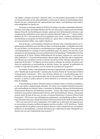 ‘não regular’; restrições de horário; e diretrizes sobre o uso dos produtos apresentados (ver Tabela
10). Em geral inseridos em leis sobre publicidade, os termos que se referem ao merchandising variam,
fazendo com que a interpretação das regulamentações que regem o merchandising esteja sujeita a
certa ambigüidade (ver Quadro 16).
      Na Europa, as Instruções Oﬁciais da TVWF da UE (Artigo 10) proíbem ‘publicidade subliminar’.
Com base nesse artigo, sete Estados Membros da UE e seis outros países europeus parecem restringir
algumas formas de merchandising (por exemplo, aquela que não é declarada pelo anunciante, a que
é usada para ﬁns publicitários ou não é parte do conteúdo editorial) (Tabela 10).276, 277 Quatro Estados
Membros da UE e a Noruega desenvolveram legislações muito claras, e proíbem explicitamente o
merchandising nos programas de televisão (Tabela 10). Apesar disso, os efeitos das proibições não
são necessariamente nítidos, como explica o Quadro 16.
       Fora da Europa, o merchandising é limitado por cláusulas sobre ‘marketing indireto’ nas re-
gulamentações publicitárias para televisão na China, em Hong Kong SAR, e na República da Coréia.
No caso da China, a lei não incentiva o merchandising com a seguinte aﬁrmação: “Como regra geral,
o merchandising deve se restringir ao horário publicitário pago”. No entanto, não está claro se essa
aﬁrmação é ou não interpretada como uma proibição total ao merchandising.278 Na República da Coréia,
os programas de TV devem “destacar deliberadamente tais produtos, empresas, etc., para criar um
efeito publicitário”.279 O merchandising também é desencorajado nas Ilhas Fiji, onde as regulamenta-
ções aﬁrmam que os produtos e serviços comerciais não devem receber “destaque inapropriado” em
programas de televisão.280 As Filipinas são únicas quanto à utilização de restrições de horário como
forma de regulamentar ao merchandising na televisão; formas ‘não regulares’ de publicidade são
restritas a 10 segundos por produto, com um máximo de 15 produtos por programa.281
       Nos Estados Unidos, o merchandising na televisão é regulamentado via diretrizes estatutárias
sobre “identiﬁcação do patrocinador”. Impostas pela Comissão Federal de Comunicações (Federal
Communications Commission – FCC), essas diretrizes aﬁrmam que o merchandising pago não é
permitido a não ser que a marca apresentada seja um dos patrocinadores listados.282 Com algumas
exceções, as marcas só podem aparecer se forem donativos ou se estiverem sendo utilizadas para
efeito de realidade.
       O merchandising em ﬁlmes, incluindo os feitos nos Estados Unidos e veiculados mundialmen-
te, não está sujeito à regulamentação estatutária. De acordo com a entidade industrial responsável
pelo merchandising nos Estados Unidos, a Associação de Marketing e Recursos de Entretenimento
(Entertainment Resources and Marketing Association – Erma), cada estúdio cinematográﬁco tem
atualmente suas próprias regulamentações internas sobre merchandising (G. Dawson, comunicação
pessoal, 2003). Há mais de dez anos, em 1992, a Comissão Federal para o Comércio (Federal Trade
Commission – FTC) recusou uma solicitação para regulamentar o merchandising em ﬁlmes. A solici-
tação, feita pelo Centro para o Estudo das Práticas Comerciais (Center for the Study of Commercialism
– CSC) e por uma série de outras organizações, teria exigido que os fabricantes que pagassem para
ter seus produtos colocados em ﬁlmes divulgassem esse fato ao público. A FTC decidiu que: “Devido
à aparente falta de um padrão comum de práticas abusivas e danos substanciais aos consumidores
atribuíveis ao merchandising, a comissão determinou que a elaboração de regras abrangendo a in-
dústria como um todo é inapropriada neste momento”.283




68   Marketing de alimentos para crianças: o cenário global das regulamentações
 