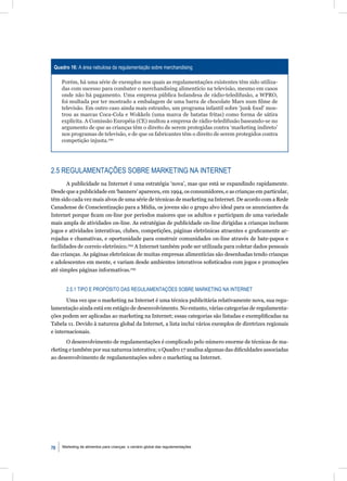 Quadro 16: A área nebulosa da regulamentação sobre merchandising

     Porém, há uma série de exemplos nos quais as regulamentações existentes têm sido utiliza-
     das com sucesso para combater o merchandising alimentício na televisão, mesmo em casos
     onde não há pagamento. Uma empresa pública holandesa de rádio-teledifusão, a WPRO,
     foi multada por ter mostrado a embalagem de uma barra de chocolate Mars num ﬁlme de
     televisão. Em outro caso ainda mais estranho, um programa infantil sobre ‘junk food’ mos-
     trou as marcas Coca-Cola e Wokkels (uma marca de batatas fritas) como forma de sátira
     explícita. A Comissão Européia (CE) multou a empresa de rádio-teledifusão baseando-se no
     argumento de que as crianças têm o direito de serem protegidas contra ‘marketing indireto’
     nos programas de televisão, e de que os fabricantes têm o direito de serem protegidos contra
     competição injusta.292




2.5 REGULAMENTAÇÕES SOBRE MARKETING NA INTERNET
       A publicidade na Internet é uma estratégia ‘nova’, mas que está se expandindo rapidamente.
Desde que a publicidade em ‘banners’ apareceu, em 1994, os consumidores, e as crianças em particular,
têm sido cada vez mais alvos de uma série de técnicas de marketing na Internet. De acordo com a Rede
Canadense de Conscientização para a Mídia, os jovens são o grupo alvo ideal para os anunciantes da
Internet porque ﬁcam on-line por períodos maiores que os adultos e participam de uma variedade
mais ampla de atividades on-line. As estratégias de publicidade on-line dirigidas a crianças incluem
jogos e atividades interativas, clubes, competições, páginas eletrônicas atraentes e graﬁcamente ar-
rojadas e chamativas, e oportunidade para construir comunidades on-line através de bate-papos e
facilidades de correio eletrônico.294 A Internet também pode ser utilizada para coletar dados pessoais
das crianças. As páginas eletrônicas de muitas empresas alimentícias são desenhadas tendo crianças
e adolescentes em mente, e variam desde ambientes interativos soﬁsticados com jogos e promoções
até simples páginas informativas.295


       2.5.1 TIPO E PROPÓSITO DAS REGULAMENTAÇÕES SOBRE MARKETING NA INTERNET

       Uma vez que o marketing na Internet é uma técnica publicitária relativamente nova, sua regu-
lamentação ainda está em estágio de desenvolvimento. No entanto, várias categorias de regulamenta-
ções podem ser aplicadas ao marketing na Internet; essas categorias são listadas e exempliﬁcadas na
Tabela 11. Devido à natureza global da Internet, a lista inclui vários exemplos de diretrizes regionais
e internacionais.
      O desenvolvimento de regulamentações é complicado pelo número enorme de técnicas de ma-
rketing e também por sua natureza interativa; o Quadro 17 analisa algumas das diﬁculdades associadas
ao desenvolvimento de regulamentações sobre o marketing na Internet.




70   Marketing de alimentos para crianças: o cenário global das regulamentações
 