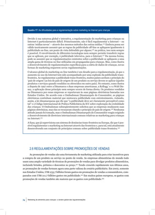 Quadro 17: As diﬁculdades para a regulamentação sobre marketing na Internet para crianças


     Devido à sua natureza global e interativa, a regulamentação do marketing para crianças na
     Internet é particularmente difícil. Primeiramente, não é fácil regulamentar a Internet – ou
     outras ‘mídias novas’ – através dos mesmos métodos das outras mídias.315 Embora possa ser
     válido teoricamente assumir que as regras da publicidade off-line se apliquem igualmente à
     publicidade on-line, um ponto de vista defendido por alguns;316 na prática, isso nem sempre
     é possível. O envolvimento de diferentes tecnologias nem sempre permite transferir regras
     que se aplicam, por exemplo, à publicidade televisiva, para a Internet.317 Da mesma forma,
     pode-se assumir que as regulamentações existentes sobre a publicidade se apliquem a uma
     ampla gama de técnicas on-line utilizadas em propagandas para crianças. Mas, como ilustra
     o desenvolvimento de regulamentações especíﬁcas para a coleta de dados de crianças, novas
     formas de marketing requerem novas regulamentações.
     O alcance global do marketing on-line também é um desaﬁo para a regulamentação, já que o
     aumento no uso da Internet tem sido acompanhado por uma explosão da publicidade trans-
     fronteira. Ao regulamentar a publicidade trans-fronteira, muitos países aceitam o princípio do
     ‘país de origem’ (as leis do país de origem de um produto ou serviço devem se aplicar àqueles
     produtos e serviços quando vendidos ou oferecidos em outro país). No entanto, como ilustra
     a disputa de 1997 entre a Dinamarca e duas empresas americanas, a Kellogg´s e a Walt Dis-
     ney, a aplicação desse princípio nem sempre ocorre de forma direta. Os produtos vendidos
     na Dinamarca por essas empresas se reportavam às suas páginas eletrônicas baseadas nos
     Estados Unidos. De acordo com o Ombudsman Dinamarquês do Consumidor, as páginas
     eletrônicas continham material que misturava publicidade com entretenimento, violando,
     assim, a lei dinamarquesa que diz que “a publicidade deve ser claramente perceptível como
     tal” e o Código Internacional de Prática Publicitária da ICC sobre exploração da credulidade
     das crianças. O Ombudsman subseqüentemente solicitou que as empresas mudassem suas
     páginas eletrônicas, mas elas se recusaram citando o princípio do país de origem.318 Nenhuma
     atitude jamais foi tomada, mas o Ombudsman Dinamarquês do Consumidor reagiu exigindo
     o desenvolvimento de diretrizes internacionais comuns relativas ao marketing para crianças
     na Internet.319
     A Easa, que já supervisiona um sistema de denúncias trans-fronteira na Europa, diz que é pos-
     sível regulamentar o marketing na Internet através das fronteiras e, para tal, está atualmente
     desenvolvendo um conjunto de princípios comuns sobre publicidade trans-fronteira.320




       2.6 REGULAMENTAÇÕES SOBRE PROMOÇÕES DE VENDAS
       As promoções de vendas são uma ferramenta de marketing utilizada para criar incentivos para
a compra de um produto ou serviço no ponto de venda. As empresas alimentícias do mundo todo
usam uma ampla variedade de técnicas de promoções de vendas para divulgar produtos alimentícios,
incluindo brindes, prêmios e descontos no preço.321 Tendo crescido rapidamente nos últimos anos,
as promoções de vendas formam agora uma parte valiosa do cenário publicitário. Em 2002, somente
nos Estados Unidos, US$ 233,7 bilhões foram gastos em promoções de vendas a consumidores, com-
parados com US$ 211,7 bilhões gastos em publicidade.322 Em muitos países europeus, os gastos com
promoções de vendas também são maiores que os gastos com publicidade.323




74   Marketing de alimentos para crianças: o cenário global das regulamentações
 