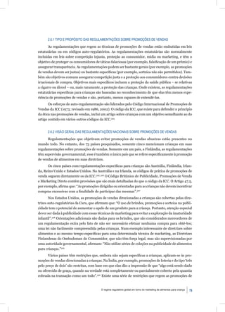 2.6.1 TIPO E PROPÓSITO DAS REGULAMENTAÇÕES SOBRE PROMOÇÕES DE VENDAS

       As regulamentações que regem as técnicas de promoções de vendas estão embutidas em leis
estatutárias ou em códigos auto-regulatórios. As regulamentações estatutárias são normalmente
incluídas em leis sobre competição injusta, proteção ao consumidor, mídia ou marketing, e têm o
objetivo de proteger os consumidores de táticas falaciosas (por exemplo, falsiﬁcação de um prêmio) e
assegurar transparência. As regulamentações podem ser bastante gerais (por exemplo, as promoções
de vendas devem ser justas) ou bastante especíﬁcas (por exemplo, sorteios não são permitidos). Tam-
bém são objetivos comuns assegurar competição justa e a proteção aos consumidores contra decisões
irracionais de compra. Objetivos mais especíﬁcos incluem a proteção da saúde pública – se relativas
a cigarro ou álcool – ou, mais raramente, a proteção das crianças. Onde existem, as regulamentações
estatutárias especíﬁcas para crianças são baseadas no reconhecimento de que elas têm menos expe-
riência de promoções de vendas e são, portanto, menos capazes de entendê-las.
       Os esforços de auto-regulamentação são liderados pelo Código Internacional de Promoções de
Vendas da ICC (1973; revisado em 1986, 2002). O código da ICC, que existe para defender o princípio
da ética nas promoções de vendas, inclui um artigo sobre crianças com um objetivo semelhante ao do
artigo contido em vários outros códigos da ICC.324


      2.6.2 VISÃO GERAL DAS REGULAMENTAÇÕES NACIONAIS SOBRE PROMOÇÕES DE VENDAS

      Regulamentações que objetivam evitar promoções de vendas abusivas estão presentes no
mundo todo. No entanto, dos 73 países pesquisados, somente cinco mencionam crianças em suas
regulamentações sobre promoções de vendas. Somente em um país, a Finlândia, as regulamentações
têm supervisão governamental; esse é também o único país que se refere especiﬁcamente à promoção
de vendas de alimentos em suas diretrizes.
      Os cinco países com regulamentações especíﬁcas para crianças são Austrália, Finlândia, Irlan-
da, Reino Unido e Estados Unidos. Na Austrália e na Irlanda, os códigos de prática de promoções de
venda seguem diretamente os da ICC.325, 326 O Código Britânico de Publicidade, Promoções de Venda
e Marketing Direto contém provisões que são mais detalhadas do que o código da ICC. O Artigo 47.5,
por exemplo, aﬁrma que: “As promoções dirigidas ou orientadas para as crianças não devem incentivar
compras excessivas com a ﬁnalidade de participar das mesmas”.327
       Nos Estados Unidos, as promoções de vendas direcionadas a crianças são cobertas pelas dire-
trizes auto-regulatórias da Caru, que aﬁrmam que: “O uso de brindes, promoções e sorteios na publi-
cidade tem o potencial de aumentar o apelo de um produto para a criança. Portanto, atenção especial
dever ser dada à publicidade com essas técnicas de marketing para evitar a exploração da imaturidade
infantil”.328 Orientações adicionais são dadas para os brindes, que são considerados merecedores de
um regulamentação extra pelo fato de não ser necessário efetuar nenhuma compra para obtê-los;
uma lei não facilmente compreendida pelas crianças. Num exemplo interessante de diretrizes sobre
alimentos e ao mesmo tempo especíﬁcas para uma determinada técnica de marketing, as Diretrizes
Finlandesas do Ombudsman do Consumidor, que não têm força legal, mas são supervisionadas por
uma autoridade governamental, aﬁrmam: “Não utilize séries de coleções na publicidade de alimentos
para crianças.”329
      Vários países têm restrições que, embora não sejam especíﬁcas a crianças, aplicam-se às pro-
moções de vendas direcionadas a crianças. Na Índia, por exemplo, promoções de loteria e do tipo ‘três
pelo preço de dois’ são restritas, com base em que elas dão a impressão de que “algo está sendo dado
ou oferecido de graça, quando na verdade está completamente ou parcialmente coberto pela quantia
cobrada na transação como um todo”.330 Existe uma série de restrições que regem as promoções de


                                         O regime regulatório global em torno do marketing de alimentos para criança   75
 