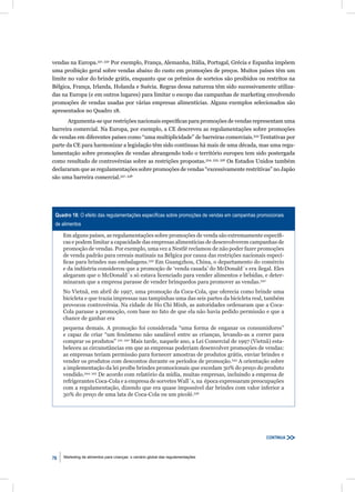 vendas na Europa.331, 332 Por exemplo, França, Alemanha, Itália, Portugal, Grécia e Espanha impõem
uma proibição geral sobre vendas abaixo do custo em promoções de preços. Muitos países têm um
limite no valor do brinde grátis, enquanto que os prêmios de sorteios são proibidos ou restritos na
Bélgica, França, Irlanda, Holanda e Suécia. Regras dessa natureza têm sido sucessivamente utiliza-
das na Europa (e em outros lugares) para limitar o escopo das campanhas de marketing envolvendo
promoções de vendas usadas por várias empresas alimentícias. Alguns exemplos selecionados são
apresentados no Quadro 18.
       Argumenta-se que restrições nacionais especíﬁcas para promoções de vendas representam uma
barreira comercial. Na Europa, por exemplo, a CE descreveu as regulamentações sobre promoções
de vendas em diferentes países como “uma multiplicidade” de barreiras comerciais.333 Tentativas por
parte da CE para harmonizar a legislação têm sido contínuas há mais de uma década, mas uma regu-
lamentação sobre promoções de vendas abrangendo todo o território europeu tem sido postergada
como resultado de controvérsias sobre as restrições propostas.334, 335, 336 Os Estados Unidos também
declararam que as regulamentações sobre promoções de vendas “excessivamente restritivas” no Japão
são uma barreira comercial.337, 338




 Quadro 18: O efeito das regulamentações especíﬁcas sobre promoções de vendas em campanhas promocionais
 de alimentos

     Em alguns países, as regulamentações sobre promoções de venda são extremamente especíﬁ-
     cas e podem limitar a capacidade das empresas alimentícias de desenvolverem campanhas de
     promoção de vendas. Por exemplo, uma vez a Nestlé reclamou de não poder fazer promoções
     de venda padrão para cereais matinais na Bélgica por causa das restrições nacionais especí-
     ﬁcas para brindes nas embalagens.339 Em Guangzhou, China, o departamento do comércio
     e da indústria considerou que a promoção de ‘venda casada’ do McDonald´s era ilegal. Eles
     alegaram que o McDonald´s só estava licenciado para vender alimentos e bebidas, e deter-
     minaram que a empresa parasse de vender brinquedos para promover as vendas.340
     No Vietnã, em abril de 1997, uma promoção da Coca-Cola, que oferecia como brinde uma
     bicicleta e que trazia impressas nas tampinhas uma das seis partes da bicicleta real, também
     provocou controvérsia. Na cidade de Ho Chi Minh, as autoridades ordenaram que a Coca-
     Cola parasse a promoção, com base no fato de que ela não havia pedido permissão e que a
     chance de ganhar era
     pequena demais. A promoção foi considerada “uma forma de enganar os consumidores”
     e capaz de criar “um fenômeno não saudável entre as crianças, levando-as a correr para
     comprar os produtos” 341, 342 Mais tarde, naquele ano, a Lei Comercial de 1997 (Vietnã) esta-
     beleceu as circunstâncias em que as empresas poderiam desenvolver promoções de vendas:
     as empresas teriam permissão para fornecer amostras de produtos grátis, enviar brindes e
     vender os produtos com descontos durante os períodos de promoção.343 A orientação sobre
     a implementação da lei proíbe brindes promocionais que excedam 30% do preço do produto
     vendido.344, 345 De acordo com relatório da mídia, muitas empresas, incluindo a empresa de
     refrigerantes Coca-Cola e a empresa de sorvetes Wall´s, na época expressaram preocupações
     com a regulamentação, dizendo que era quase impossível dar brindes com valor inferior a
     30% do preço de uma lata de Coca-Cola ou um picolé.346




                                                                                               CONTINUA



76   Marketing de alimentos para crianças: o cenário global das regulamentações
 