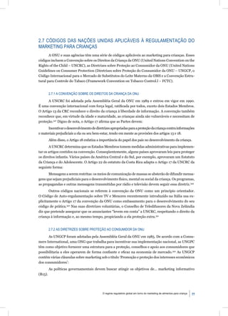 2.7 CÓDIGOS DAS NAÇÕES UNIDAS APLICÁVEIS À REGULAMENTAÇÃO DO
MARKETING PARA CRIANÇAS
       A ONU e suas agências têm uma série de códigos aplicáveis ao marketing para crianças. Esses
códigos incluem a Convenção sobre os Direitos da Criança da ONU (United Nations Convention on the
Rights of the Child – UNCRC), as Diretrizes sobre Proteção ao Consumidor da ONU (United Nations
Guidelines on Consumer Protection (Diretrizes sobre Proteção do Consumidor da ONU – UNGCP, o
Código Internacional para o Mercado de Substitutos do Leite Materno da OMS e a Convenção Estru-
tural para Controle do Tabaco (Framework Convention on Tobacco Control.l – FCTC).


         2.7.1 A CONVENÇÃO SOBRE OS DIREITOS DA CRIANÇA DA ONU

      A UNCRC foi adotada pela Assembléia Geral da ONU em 1989 e entrou em vigor em 1990.
É uma convenção internacional com força legal, ratiﬁcada por todos, exceto dois Estados Membros.
O Artigo 13 da CRC reconhece o direito da criança à liberdade de informação. A convenção também
reconhece que, em virtude da idade e maturidade, as crianças ainda são vulneráveis e necessitam de
proteção.347 Digno de nota, o Artigo 17 aﬁrma que as Partes devem:
      Incentivar o desenvolvimento de diretrizes apropriadas para a proteção da criança contra informações
e materiais prejudiciais a ela ou seu bem-estar, tendo em mente as provisões dos artigos 13 e 18.
         Além disso, o Artigo 18 enfatiza a importância do papel dos pais no desenvolvimento da criança.
       A UNCRC determina que os Estados Membros tomem medidas administrativas para implemen-
tar os artigos contidos na convenção. Conseqüentemente, alguns países aprovaram leis para proteger
os direitos infantis. Vários países da América Central e do Sul, por exemplo, aprovaram um Estatuto
da Criança e do Adolescente. O Artigo 22 do estatuto da Costa Rica adapta o Artigo 17 da UNCRC da
seguinte forma:
      Mensagens a serem restritas: os meios de comunicação de massas se absterão de difundir mensa-
gens que sejam prejudiciais para o desenvolvimento físico, mental ou social da criança. Os programas,
as propagandas e outras mensagens transmitidas por rádio e televisão devem seguir essa diretriz.349
       Outros códigos nacionais se referem à convenção da ONU como um princípio orientador.
O Código de Auto-regulamentação sobre TV e Menores recentemente introduzido na Itália usa ex-
plicitamente o Artigo 17 da convenção da ONU como embasamento para o desenvolvimento do seu
código de prática.350 Nas suas diretrizes voluntárias, o Conselho de Teledifusores da Nova Zelândia
diz que pretende assegurar que os anunciantes “levem em conta” a UNCRC, respeitando o direito da
criança à informação e, ao mesmo tempo, propiciando a ela proteção extra.351


         2.7.2 AS DIRETRIZES SOBRE PROTEÇÃO AO CONSUMIDOR DA ONU

      As UNGCP foram adotadas pela Assembléia Geral da ONU em 1985. De acordo com a Consu-
mers International, uma ONG que trabalha para incentivar sua implementação nacional, as UNGPC
têm como objetivo fornecer uma estrutura para a proteção, conselhos e apoio aos consumidores que
possibilitaria a eles operarem de forma conﬁante e eﬁcaz na economia de mercado.352 As UNGCP
contêm várias cláusulas sobre marketing sob o título ‘Promoção e proteção dos interesses econômicos
dos consumidores’:
         As políticas governamentais devem buscar atingir os objetivos de... marketing informativo
(B15).




                                            O regime regulatório global em torno do marketing de alimentos para criança   77
 