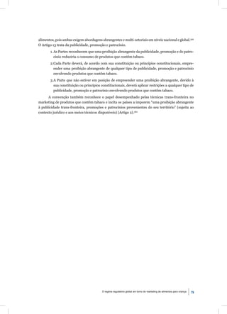 alimentos, pois ambas exigem abordagens abrangentes e multi-setoriais em níveis nacional e global.359
O Artigo 13 trata da publicidade, promoção e patrocínio.
       1. As Partes reconhecem que uma proibição abrangente da publicidade, promoção e do patro-
          cínio reduziria o consumo de produtos que contêm tabaco.
       2.Cada Parte deverá, de acordo com sua constituição ou princípios constitucionais, empre-
         ender uma proibição abrangente de qualquer tipo de publicidade, promoção e patrocínio
         envolvendo produtos que contêm tabaco.
       3.A Parte que não estiver em posição de empreender uma proibição abrangente, devido à
         sua constituição ou princípios constitucionais, deverá aplicar restrições a qualquer tipo de
         publicidade, promoção e patrocínio envolvendo produtos que contêm tabaco.
      A convenção também reconhece o papel desempenhado pelas técnicas trans-fronteira no
marketing de produtos que contêm tabaco e incita os países a imporem “uma proibição abrangente
à publicidade trans-fronteira, promoções e patrocínios provenientes do seu território” (sujeita ao
contexto jurídico e aos meios técnicos disponíveis) (Artigo 2).360




                                         O regime regulatório global em torno do marketing de alimentos para criança   79
 