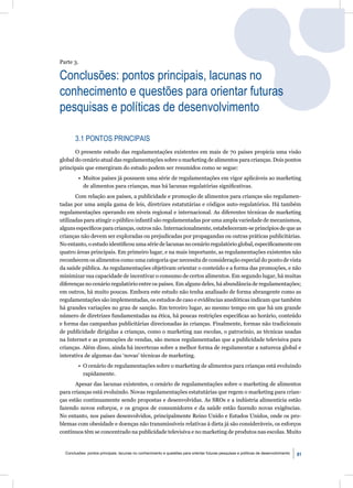Parte 3.

Conclusões: pontos principais, lacunas no
conhecimento e questões para orientar futuras
pesquisas e políticas de desenvolvimento

       3.1 PONTOS PRINCIPAIS
       O presente estudo das regulamentações existentes em mais de 70 países propicia uma visão
global do cenário atual das regulamentações sobre o marketing de alimentos para crianças. Dois pontos
principais que emergiram do estudo podem ser resumidos como se segue:
         • Muitos países já possuem uma série de regulamentações em vigor aplicáveis ao marketing
           de alimentos para crianças, mas há lacunas regulatórias signiﬁcativas.
       Com relação aos países, a publicidade e promoção de alimentos para crianças são regulamen-
tadas por uma ampla gama de leis, diretrizes estatutárias e códigos auto-regulatórios. Há também
regulamentações operando em níveis regional e internacional. As diferentes técnicas de marketing
utilizadas para atingir o público infantil são regulamentadas por uma ampla variedade de mecanismos,
alguns especíﬁcos para crianças, outros não. Internacionalmente, estabeleceram-se princípios de que as
crianças não devem ser exploradas ou prejudicadas por propagandas ou outras práticas publicitárias.
No entanto, o estudo identiﬁcou uma série de lacunas no cenário regulatório global, especiﬁcamente em
quatro áreas principais. Em primeiro lugar, e na mais importante, as regulamentações existentes não
reconhecem os alimentos como uma categoria que necessita de consideração especial do ponto de vista
da saúde pública. As regulamentações objetivam orientar o conteúdo e a forma das promoções, e não
minimizar sua capacidade de incentivar o consumo de certos alimentos. Em segundo lugar, há muitas
diferenças no cenário regulatório entre os países. Em alguns deles, há abundância de regulamentações;
em outros, há muito poucas. Embora este estudo não tenha analisado de forma abrangente como as
regulamentações são implementadas, os estudos de caso e evidências anedóticas indicam que também
há grandes variações no grau de sanção. Em terceiro lugar, ao mesmo tempo em que há um grande
número de diretrizes fundamentadas na ética, há poucas restrições especíﬁcas ao horário, conteúdo
e forma das campanhas publicitárias direcionadas às crianças. Finalmente, formas não tradicionais
de publicidade dirigidas a crianças, como o marketing nas escolas, o patrocínio, as técnicas usadas
na Internet e as promoções de vendas, são menos regulamentadas que a publicidade televisiva para
crianças. Além disso, ainda há incertezas sobre a melhor forma de regulamentar a natureza global e
interativa de algumas das ‘novas’ técnicas de marketing.
         • O cenário de regulamentações sobre o marketing de alimentos para crianças está evoluindo
           rapidamente.
       Apesar das lacunas existentes, o cenário de regulamentações sobre o marketing de alimentos
para crianças está evoluindo. Novas regulamentações estatutárias que regem o marketing para crian-
ças estão continuamente sendo propostas e desenvolvidas. As SROs e a indústria alimentícia estão
fazendo novos esforços, e os grupos de consumidores e da saúde estão fazendo novas exigências.
No entanto, nos países desenvolvidos, principalmente Reino Unido e Estados Unidos, onde os pro-
blemas com obesidade e doenças não transmissíveis relativas à dieta já são consideráveis, os esforços
contínuos têm se concentrado na publicidade televisiva e no marketing de produtos nas escolas. Muito


  Conclusôes: pontos principais, lacunas no conhecimento e questões para orientar futuras pesquisas e políticas de desenvolvimento   81
 