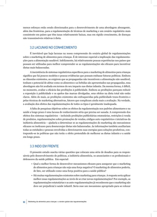 menos esforços estão sendo direcionados para o desenvolvimento de uma abordagem abrangente,
além das fronteiras, para a regulamentação de técnicas de marketing e um cenário regulatório mais
consistente em países que têm taxas relativamente baixas, mas em rápido crescimento, de doenças
não transmissíveis relativas à dieta.


       3.2 LACUNAS NO CONHECIMENTO
       É inevitável que haja lacunas na nossa compreensão do cenário global de regulamentações
sobre o marketing de alimentos para crianças. É de interesse especial a implicação das regulamenta-
ções para a alimentação saudável. Infelizmente, há relativamente poucas experiências nos países que
possam ser utilizadas para melhor compreender se as regulamentações são eﬁcazes para incentivar
dietas mais balanceadas.
       A inexistência de sistemas regulatórios especíﬁcos para o marketing de alimentos para crianças
signiﬁca que há poucos modelos e poucas evidências que possam embasar futuras políticas. Embora
as cláusulas existentes, ao exigirem que as propagandas não incentivem a alimentação não saudável,
tenham o potencial de afetar como os alimentos e as bebidas são apresentados nas propagandas, essa
abordagem não foi avaliada em termos do seu impacto nas dietas infantis. Da mesma forma, é difícil,
no momento, avaliar a eﬁcácia das proibições à publicidade. Embora as proibições pareçam reduzir
a exposição à publicidade e os apelos das marcas divulgadas, seus efeitos na dieta total não estão
claros. Além do mais, as proibições existentes são enfraquecidas pela publicidade trans-fronteira e
pelas técnicas de marketing alternativas, fatores que complicam ainda mais a avaliação. Na verdade,
a avaliação dos efeitos das regulamentações de todos os tipos é geralmente inadequada.
       A falta de pesquisas objetivas sobre os efeitos da regulamentação nos padrões alimentares e na
saúde a longo prazo é uma lacuna de conhecimento séria que precisa ser sanada. A compreensão dos
efeitos dos sistemas regulatórios – incluindo proibições publicitárias estatutárias, restrições à venda
de produtos, regulamentações sobre promoções de vendas, códigos auto-regulatórios e iniciativas da
indústria alimentícia – ajudaria a determinar se as regulamentações do marketing são mecanismos
eﬁcazes ou ineﬁcazes para desencorajar dietas não balanceadas. As informações também auxiliariam
todas as entidades e pessoas envolvidas a direcionarem suas energias para soluções produtivas, con-
trapondo-se às políticas que não terão o efeito pretendido de melhorar as dietas infantis e a saúde
em longo prazo.


       3.3 INDO EM FRENTE
       O presente estudo suscita várias questões que colocam uma série de desaﬁos para os respon-
sáveis pelo desenvolvimento de políticas, a indústria alimentícia, os anunciantes e os proﬁssionais e
defensores da saúde pública. Em especial:
         • Qual a melhor forma de desenvolver mecanismos eﬁcazes para assegurar que o marketing
           de alimentos para crianças não seja uma força negativa? O marketing de alimentos poderia,
           de fato, ser utilizado como uma força positiva para a saúde pública?
         • Há muitas regulamentações existentes sobre marketing para crianças. A resposta seria aplicar
           melhor essas regulamentações ao invés de se criar novas regulamentações? Por exemplo, as
           regulamentações estatutárias e as auto-regulamentações já reconhecem que o marketing não
           deve ser prejudicial à saúde infantil. Seria esse um mecanismo apropriado para se colocar




82   Marketing de alimentos para crianças: o cenário global das regulamentações
 