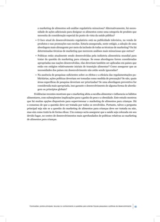 o marketing de alimentos sob análise regulatória minuciosa? Alternativamente, há neces-
            sidade de ações adicionais para designar os alimentos como uma categoria de produto que
            necessita de consideração especial do ponto de vista da saúde pública?
         • O foco atual do desenvolvimento regulatório está na publicidade televisiva, na venda de
           produtos e nas promoções nas escolas. Estaria assegurada, neste estágio, a adoção de uma
           abordagem mais abrangente por meio da inclusão de todas as técnicas de marketing? Ou há
           determinadas técnicas de marketing que merecem análises mais minuciosas que outras?
         • Políticas estão atualmente sendo desenvolvidas pela indústria alimentícia mundial para
           tratar da questão do marketing para crianças. Se essas abordagens forem consideradas
           apropriadas nas nações desenvolvidas, elas deveriam também ser aplicadas em países que
           estão em estágios relativamente iniciais de transição alimentar? Como assegurar que as
           necessidades dos países em desenvolvimento não estão sendo ignoradas?
         • Na ausência de pesquisas suﬁcientes sobre os efeitos e a eﬁcácia das regulamentações pu-
           blicitárias, ações políticas deveriam ser tomadas como medida de precaução? Se não, quais
           áreas especíﬁcas de pesquisa deveriam ser priorizadas? Se uma abordagem preventiva for
           considerada mais apropriada, isso garante o desenvolvimento de alguma forma de aborda-
           gem ou princípios globais?
       Evidências recentes mostram que o marketing afeta a escolha alimentar e inﬂuencia os hábitos
alimentares, com subseqüentes implicações para o ganho de peso e a obesidade. Este estudo mostrou
que há muitas opções disponíveis para supervisionar o marketing de alimentos para crianças. Há
o consenso de que a questão deve ser tratada por todos os envolvidos. Portanto, talvez a pergunta
principal seja não se a questão do marketing de alimentos para crianças deve ser tratada ou não,
mas sim como tratá-la de forma eﬁcaz. Um começo seria assegurar que a saúde seja colocada em seu
devido lugar, no centro de desenvolvimentos mais aprofundados de políticas relativas ao marketing
de alimentos para crianças.




  Conclusôes: pontos principais, lacunas no conhecimento e questões para orientar futuras pesquisas e políticas de desenvolvimento   83
 