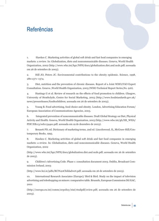 Referências



1.       Hawkes C. Marketing activities of global soft drink and fast food companies in emerging
markets: a review. In: Globalization, diets and noncommunicable diseases. Geneva, World Health
Organization, 2002 (http://www.who.int/hpr/NPH/docs/globalization.diet.and.ncds.pdf; acessada
em 26 de setembro de 2003).

2.       Hill JO, Peters JC. Environmental contributions to the obesity epidemic. Science, 1998,
280:1371–1374.

3.       Diet, nutrition and the prevention of chronic diseases. Report of a Joint WHO/FAO Expert
Consultation. Geneva ,World Health Organization, 2003 (WHO Technical Report Series,No. 916).

4.       Hastings G et al. Review of research on the effects of food promotion to children. Glasgow,
University of Strathclyde, Centre for Social Marketing, 2003 (http://www.foodstandards.gov.uk/
news/pressreleases/foodtochildren; acessada em 26 de setembro de 2003).

5.       Young B. Food advertising, food choice and obesity. London, Advertising Education Forum/
European Association of Communications Agencies, 2003.

6.       Integrated prevention of noncommunicable diseases. Draft Global Strategy on Diet, Physical
Activity and Health. Geneva, World Health Organization, 2003 (http://www.who.int/gb/EB_WHA/
PDF/EB113/eeb11344a1.pdf; acessada em 19 de dezembro de 2003).

7.       Bennett PD, ed. Dictionary of marketing terms, 2nd ed. Lincolnwood, IL, McGraw-Hill/Con-
temporary Books, 1995.

8.       Hawkes C. Marketing activities of global soft drink and fast food companies in emerging
markets: a review. In: Globalization, diets and noncommunicable diseases. Geneva, World Health
Organization, 2002

(http://www.who.int/hpr/NPH/docs/globalization.diet.and.ncds.pdf; acessada em 26 de setembro
de 2003).

9.       Children’s Advertising Code. Phase 1: consultation document 2003. Dublin, Broadcast Com-
mission Ireland, 2003

(http://www.bci.ie/pdfs/BCI%20Childadvert.pdf; acessada em 26 de setembro de 2003).

10.      International Research Associates (Europe)/ Bird & Bird. Study on the impact of television
advertising and teleshopping on minors: comparative table. Brussels, European Commission DG EAC,
2001

(http://europa.eu.int/comm/avpolicy/stat/studpdf/oview.pdf; acessada em 26 de setembro de
2003).



                                                                                       Referências   85
 