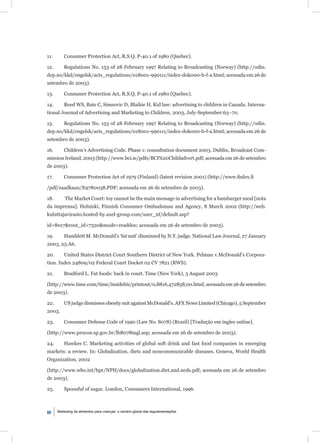 11.       Consumer Protection Act, R.S.Q. P-40.1 of 1980 (Quebec).

12.       Regulations No. 153 of 28 February 1997 Relating to Broadcasting (Norway) (http://odin.
dep.no/kkd/engelsk/acts_regulations/018001-990111/index-dok000-b-f-a.html; acessada em 26 de
setembro de 2003).

13.       Consumer Protection Act, R.S.Q. P-40.1 of 1980 (Quebec).

14.       Reed WS, Bate C, Simsovic D, Blaikie H. Kid law: advertising to children in Canada. Interna-
tional Journal of Advertising and Marketing to Children, 2003, July-September:63–70.

15.       Regulations No. 153 of 28 February 1997 Relating to Broadcasting (Norway) (http://odin.
dep.no/kkd/engelsk/acts_regulations/018001-990111/index-dok000-b-f-a.html; acessada em 26 de
setembro de 2003).

16.       Children’s Advertising Code. Phase 1: consultation document 2003. Dublin, Broadcast Com-
mission Ireland, 2003 (http://www.bci.ie/pdfs/BCI%20Childadvert.pdf; acessada em 26 de setembro
de 2003).

17.       Consumer Protection Act of 1979 (Finland) (latest revision 2001) (http://www.ﬁnlex.ﬁ

/pdf/saadkaan/E9780038.PDF; acessada em 26 de setembro de 2003).

18.       The Market Court: toy cannot be the main message in advertising for a hamburger meal [nota
da imprensa]. Helsinki, Finnish Consumer Ombudsman and Agency, 8 March 2002 (http://web.
kuluttajavirasto.hosted-by.axel-group.com/user_nf/default.asp?

id=8017&root_id=7320&mode=readdoc; acessada em 26 de setembro de 2003).

19.       Hamblett M. McDonald’s ‘fat suit’ dismissed by N.Y. judge. National Law Journal, 27 January
2003, 25:A6.

20.       United States District Court Southern District of New York. Pelman v.McDonald’s Corpora-
tion. Index 24809/02 Federal Court Docket 02 CV 7821 (RWS).

21.       Bradford L. Fat foods: back in court. Time (New York), 3 August 2003

(http://www.time.com/time/insidebiz/printout/0,8816,472858,00.html; acessada em 26 de setembro
de 2003).

22.       US judge dismisses obesity suit against McDonald’s. AFX News Limited (Chicago), 5 September
2003.

23.       Consumer Defense Code of 1990 (Law No. 8078) (Brazil) [Tradução em ingles online].

(http://www.procon.sp.gov.br/lb8078ingl.asp; acessada em 26 de setembro de 2003).

24.       Hawkes C. Marketing activities of global soft drink and fast food companies in emerging
markets: a review. In: Globalization, diets and noncommunicable diseases. Geneva, World Health
Organization, 2002

(http://www.who.int/hpr/NPH/docs/globalization.diet.and.ncds.pdf; acessada em 26 de setembro
de 2003).

25.       Spoonful of sugar. London, Consumers International, 1996.



86    Marketing de alimentos para crianças: o cenário global das regulamentações
 
