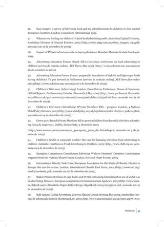 26.     Easy targets: a survey of television food and toy advertisements to children in four central
European countries. London, Consumers International, 1999.

27.     What are we feeding our children? A junk food advertising audit. Australian Capital Territory,
Australian Division of General Practice, 2003 (http://www.adgp.com.au/client_images/1743.pdf;
acessada em 19 de dezembro de 2003).

28.     Impact of TV food advertisements on buying decisions. Mumbai, Mumbai Grahak Panchayat,
1999.

29.     Advertising Education Forum. Brazil: bill to introduce restrictions on food advertising to
children [serviço de notícias online]. AEF News, May 2003 (http:// www.aeforum.org; acessada em
26 de setembro de 2003).

30.     Advertising Education Forum. France: proposal to ban adverts of high-fat and high-sugar foods
during children’s TV put forward at Parliament [serviço de notícias online]. AEF News,November
2003 (http://www.aeforum.org; acessada em 9 de dezembro de 2003).

31.     Children’s Television (Advertising). London, Great Britain Parliament, House of Commons,
Ofﬁcial Reports, Parliamentary Debates (Hansard), 6 May 2003 (http://www.parliament.the-statio-
neryofﬁce.co.uk/pa/cm200203/cmhansrd/cm030506/debtext/30506-06.htm; acessada em 24 de
dezembro de 2003).

32.     Children’s Television (Advertising) (Private Members Bill) – progress. London, 4 Nations
Child Policy Network, 2003 (http://www.childpolicy.org.uk/legislation/index.cfm?ccs=311&cs=5866;
acessada em 24 de dezembro de 2003).

33.     Green party launch Private Members Bill to protect children from harmful television advertis-
ing [nota da imprensa]. Dublin, Green Party, 9 December 2003

(http://www.eamonryan.ie/eamonryan_greenparty_press_dec.htm#decpr6; acessada em 5 de ja-
neiro de 2004).

34.     Children’s health or corporate wealth? The case for banning television food advertising to
children. Adelaide, Coalition on Food Advertising to Children, 2003 (http://www.chdf.org.au; aces-
sada em 9 de dezembro de 2003).

35.     European Commission Consultation.Television Without Frontiers’ Directive: Consultation
response from the National Heart Forum. London, National Heart Forum, 2003.

36.     International Obesity Task Force/European Association for the Study of Obesity. Obesity in
Europe: the case for action. London, International Obesity Task Force, 2002 (http://www.iotf.org/
media/euobesity.pdf; acessada em 26 de setembro de 2003).

37.     Italian President refuses to sign Radio and TV Bill containing Amendment on use of under-14s
in advertising. Brussels, European Association of Communications Agencies, 2003 (http://www.eaca.
be/default.asp?s=News&sb=DigestArchive&type=digest&url=2003/20031216.xml; acessada em 16
de dezembro de 2003).

38.     Italy update. Global Advertising Lawyers Alliance Global Meeting, May 2003, Amsterdam [ser-
viço de informação online]. Marketing Law, 2003 (http://www.marketinglaw.co.uk/open.asp?A=810;



                                                                                        Referências   87
 